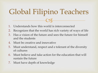 
1. Understands how this world is interconnected
2. Recognizes that the world has rich variety of ways of life
3. Has a vision of the future and sees the future for himself
and the students
4. Must be creative and innovative
5. Must understand, respect and e tolerant of the diversity
of cultures
6. Must believe and take action for the education that will
sustain the future
7. Must have depth of knowledge
Global Filipino Teachers
 