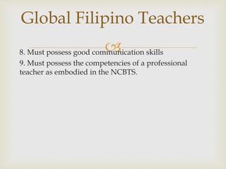 8. Must possess good communication skills
9. Must possess the competencies of a professional
teacher as embodied in the NCBTS.
Global Filipino Teachers
 