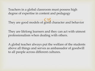 
Teachers in a global classroom must possess high
degree of expertise in content and pedagogy
They are good models of good character and behavior
They are lifelong learners and they can act with utmost
professionalism when dealing with others.
A global teacher always put the welfare of the students
above all things and serves as ambassador of goodwill
to all people across different cultures.
 