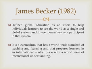 
 Defined global education as an effort to help
individuals learners to see the world as a single and
global system and to see themselves as a participant
in that system.
 It is a curriculum that has a world wide standard of
teaching and learning and that prepares learners in
an international market place with a world view of
international understanding.
James Becker (1982)
 