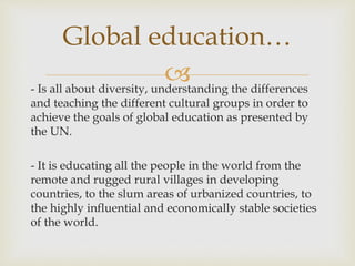 - Is all about diversity, understanding the differences
and teaching the different cultural groups in order to
achieve the goals of global education as presented by
the UN.
- It is educating all the people in the world from the
remote and rugged rural villages in developing
countries, to the slum areas of urbanized countries, to
the highly influential and economically stable societies
of the world.
Global education…
 