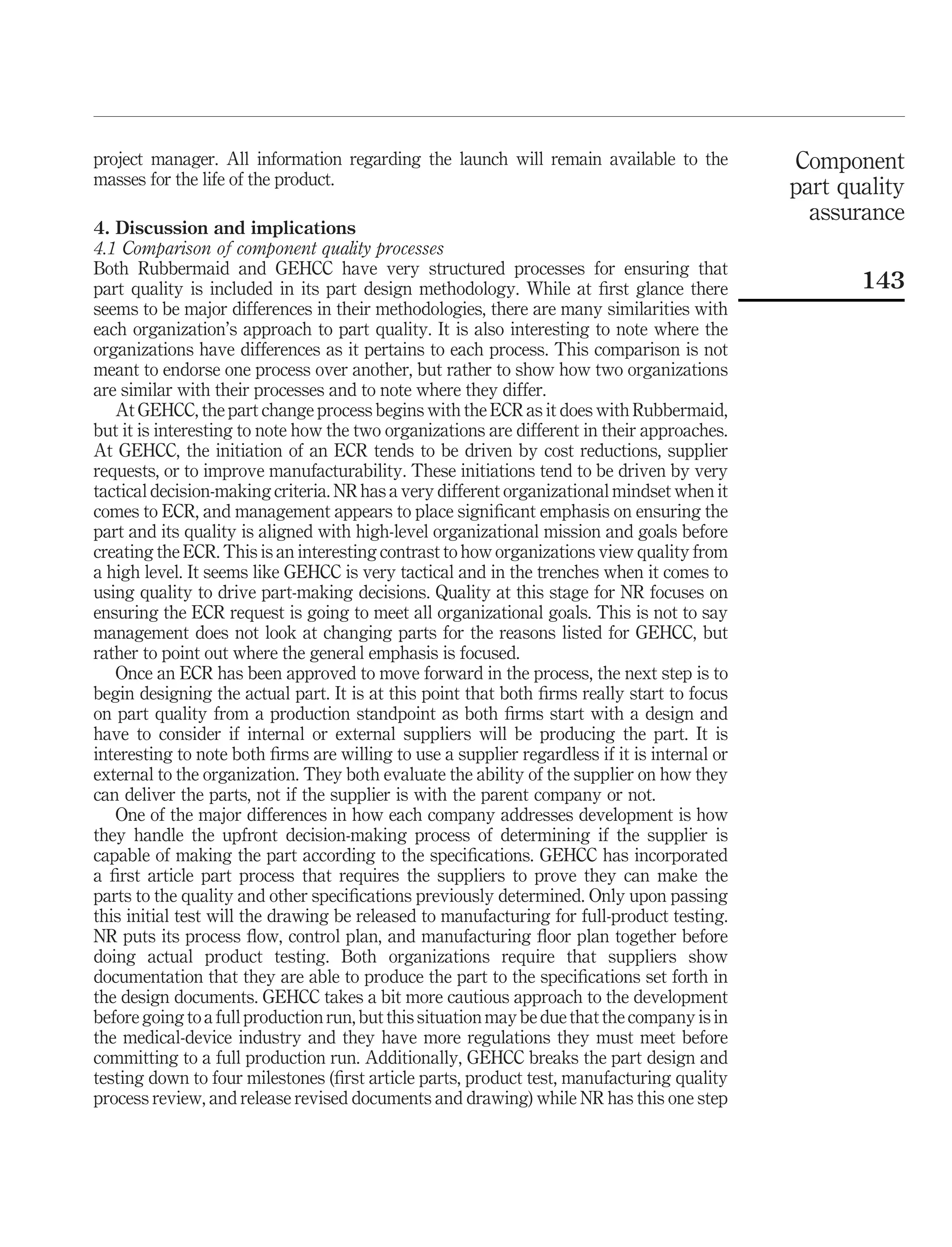project manager. All information regarding the launch will remain available to the            Component
masses for the life of the product.                                                           part quality
                                                                                                assurance
4. Discussion and implications
4.1 Comparison of component quality processes
Both Rubbermaid and GEHCC have very structured processes for ensuring that
part quality is included in its part design methodology. While at ﬁrst glance there                  143
seems to be major differences in their methodologies, there are many similarities with
each organization’s approach to part quality. It is also interesting to note where the
organizations have differences as it pertains to each process. This comparison is not
meant to endorse one process over another, but rather to show how two organizations
are similar with their processes and to note where they differ.
   At GEHCC, the part change process begins with the ECR as it does with Rubbermaid,
but it is interesting to note how the two organizations are different in their approaches.
At GEHCC, the initiation of an ECR tends to be driven by cost reductions, supplier
requests, or to improve manufacturability. These initiations tend to be driven by very
tactical decision-making criteria. NR has a very different organizational mindset when it
comes to ECR, and management appears to place signiﬁcant emphasis on ensuring the
part and its quality is aligned with high-level organizational mission and goals before
creating the ECR. This is an interesting contrast to how organizations view quality from
a high level. It seems like GEHCC is very tactical and in the trenches when it comes to
using quality to drive part-making decisions. Quality at this stage for NR focuses on
ensuring the ECR request is going to meet all organizational goals. This is not to say
management does not look at changing parts for the reasons listed for GEHCC, but
rather to point out where the general emphasis is focused.
   Once an ECR has been approved to move forward in the process, the next step is to
begin designing the actual part. It is at this point that both ﬁrms really start to focus
on part quality from a production standpoint as both ﬁrms start with a design and
have to consider if internal or external suppliers will be producing the part. It is
interesting to note both ﬁrms are willing to use a supplier regardless if it is internal or
external to the organization. They both evaluate the ability of the supplier on how they
can deliver the parts, not if the supplier is with the parent company or not.
   One of the major differences in how each company addresses development is how
they handle the upfront decision-making process of determining if the supplier is
capable of making the part according to the speciﬁcations. GEHCC has incorporated
a ﬁrst article part process that requires the suppliers to prove they can make the
parts to the quality and other speciﬁcations previously determined. Only upon passing
this initial test will the drawing be released to manufacturing for full-product testing.
NR puts its process ﬂow, control plan, and manufacturing ﬂoor plan together before
doing actual product testing. Both organizations require that suppliers show
documentation that they are able to produce the part to the speciﬁcations set forth in
the design documents. GEHCC takes a bit more cautious approach to the development
before going to a full production run, but this situation may be due that the company is in
the medical-device industry and they have more regulations they must meet before
committing to a full production run. Additionally, GEHCC breaks the part design and
testing down to four milestones (ﬁrst article parts, product test, manufacturing quality
process review, and release revised documents and drawing) while NR has this one step
 
