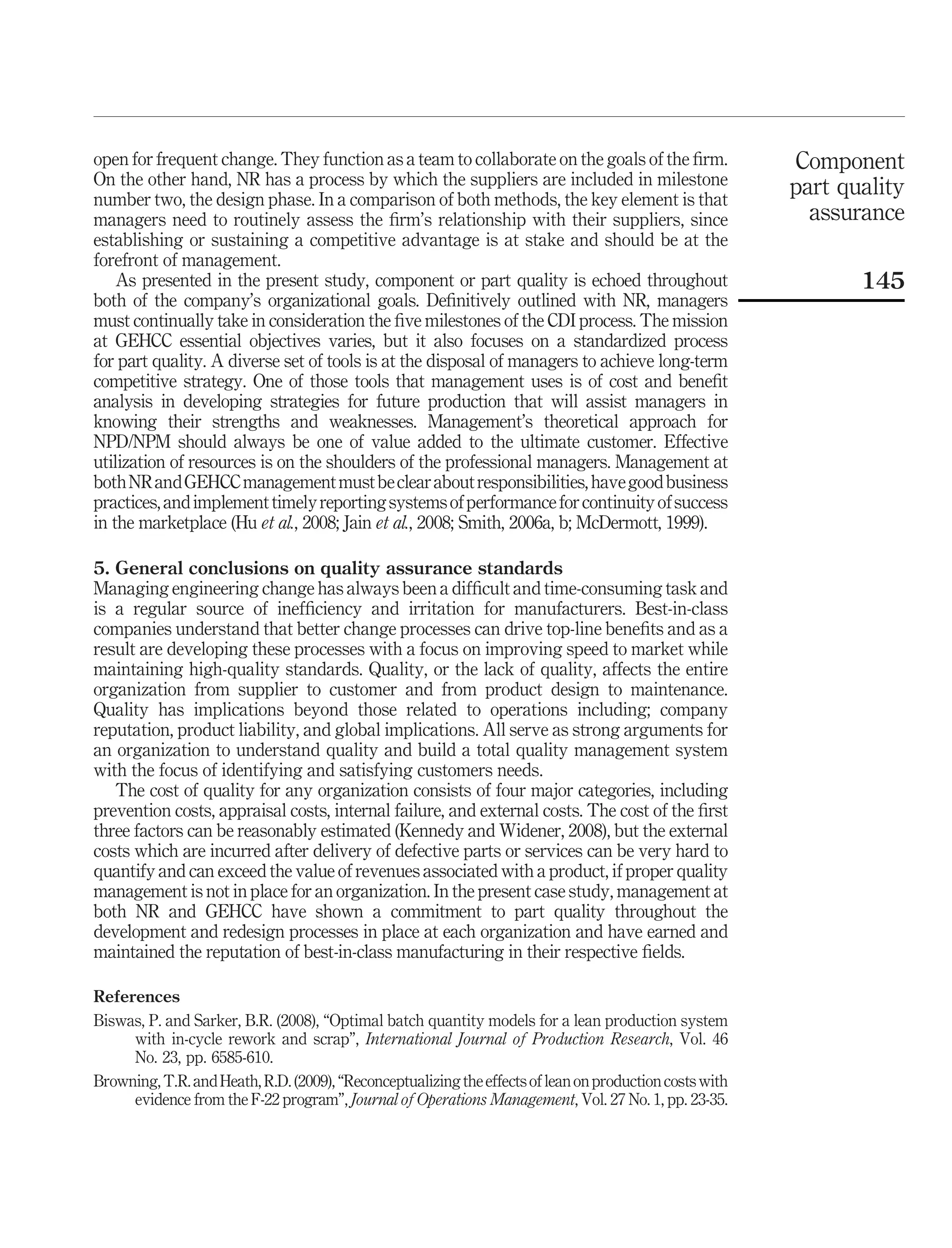 open for frequent change. They function as a team to collaborate on the goals of the ﬁrm.                Component
On the other hand, NR has a process by which the suppliers are included in milestone                     part quality
number two, the design phase. In a comparison of both methods, the key element is that
managers need to routinely assess the ﬁrm’s relationship with their suppliers, since                       assurance
establishing or sustaining a competitive advantage is at stake and should be at the
forefront of management.
    As presented in the present study, component or part quality is echoed throughout                           145
both of the company’s organizational goals. Deﬁnitively outlined with NR, managers
must continually take in consideration the ﬁve milestones of the CDI process. The mission
at GEHCC essential objectives varies, but it also focuses on a standardized process
for part quality. A diverse set of tools is at the disposal of managers to achieve long-term
competitive strategy. One of those tools that management uses is of cost and beneﬁt
analysis in developing strategies for future production that will assist managers in
knowing their strengths and weaknesses. Management’s theoretical approach for
NPD/NPM should always be one of value added to the ultimate customer. Effective
utilization of resources is on the shoulders of the professional managers. Management at
both NR and GEHCC management must be clear about responsibilities, have good business
practices, and implement timely reporting systems of performance for continuity of success
in the marketplace (Hu et al., 2008; Jain et al., 2008; Smith, 2006a, b; McDermott, 1999).

5. General conclusions on quality assurance standards
Managing engineering change has always been a difﬁcult and time-consuming task and
is a regular source of inefﬁciency and irritation for manufacturers. Best-in-class
companies understand that better change processes can drive top-line beneﬁts and as a
result are developing these processes with a focus on improving speed to market while
maintaining high-quality standards. Quality, or the lack of quality, affects the entire
organization from supplier to customer and from product design to maintenance.
Quality has implications beyond those related to operations including; company
reputation, product liability, and global implications. All serve as strong arguments for
an organization to understand quality and build a total quality management system
with the focus of identifying and satisfying customers needs.
   The cost of quality for any organization consists of four major categories, including
prevention costs, appraisal costs, internal failure, and external costs. The cost of the ﬁrst
three factors can be reasonably estimated (Kennedy and Widener, 2008), but the external
costs which are incurred after delivery of defective parts or services can be very hard to
quantify and can exceed the value of revenues associated with a product, if proper quality
management is not in place for an organization. In the present case study, management at
both NR and GEHCC have shown a commitment to part quality throughout the
development and redesign processes in place at each organization and have earned and
maintained the reputation of best-in-class manufacturing in their respective ﬁelds.

References
Biswas, P. and Sarker, B.R. (2008), “Optimal batch quantity models for a lean production system
     with in-cycle rework and scrap”, International Journal of Production Research, Vol. 46
     No. 23, pp. 6585-610.
Browning, T.R. and Heath, R.D. (2009), “Reconceptualizing the effects of lean on production costs with
     evidence from the F-22 program”, Journal of Operations Management, Vol. 27 No. 1, pp. 23-35.
 