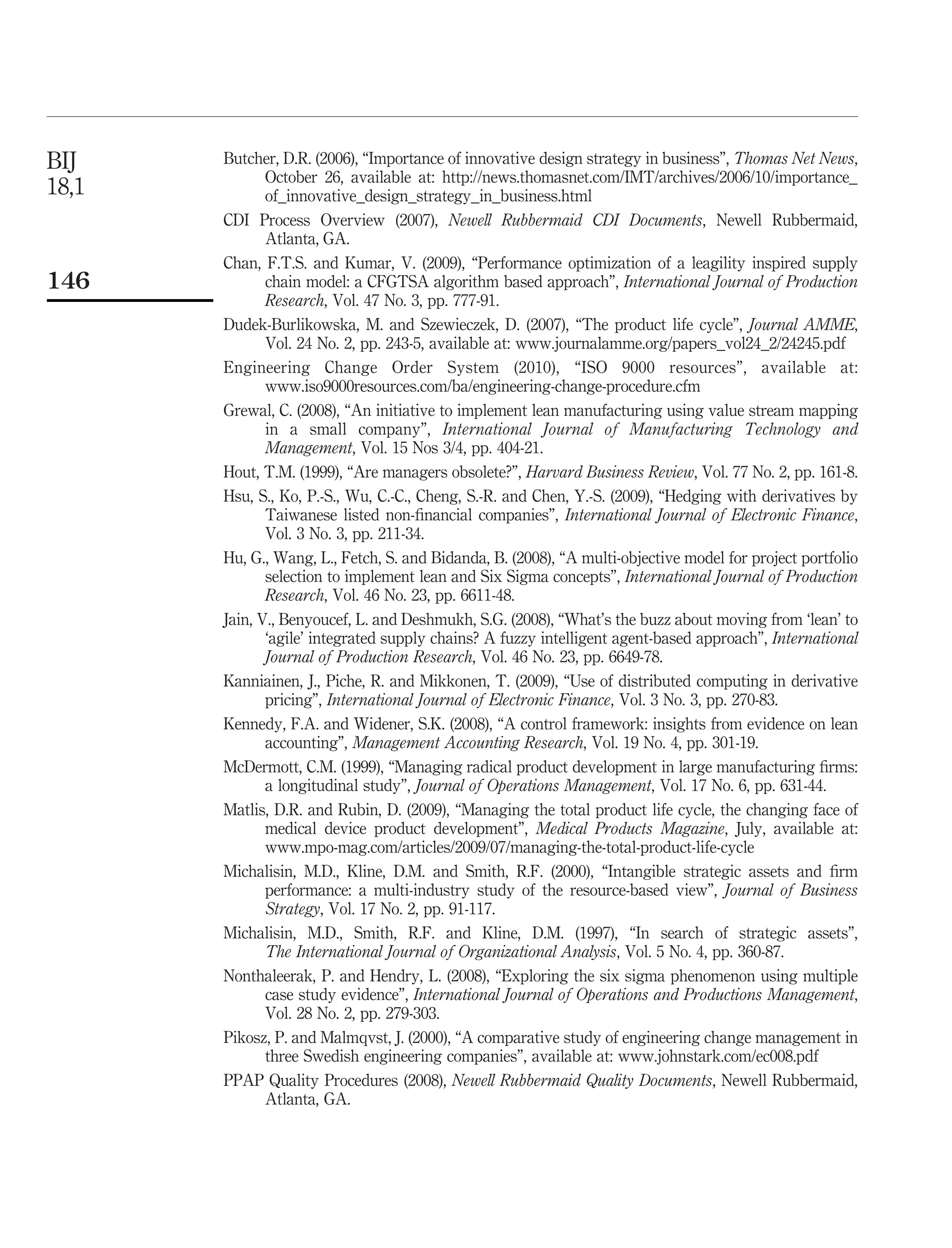 BIJ    Butcher, D.R. (2006), “Importance of innovative design strategy in business”, Thomas Net News,
              October 26, available at: http://news.thomasnet.com/IMT/archives/2006/10/importance_
18,1          of_innovative_design_strategy_in_business.html
       CDI Process Overview (2007), Newell Rubbermaid CDI Documents, Newell Rubbermaid,
              Atlanta, GA.
       Chan, F.T.S. and Kumar, V. (2009), “Performance optimization of a leagility inspired supply
146           chain model: a CFGTSA algorithm based approach”, International Journal of Production
              Research, Vol. 47 No. 3, pp. 777-91.
       Dudek-Burlikowska, M. and Szewieczek, D. (2007), “The product life cycle”, Journal AMME,
              Vol. 24 No. 2, pp. 243-5, available at: www.journalamme.org/papers_vol24_2/24245.pdf
       Engineering Change Order System (2010), “ISO 9000 resources”, available at:
              www.iso9000resources.com/ba/engineering-change-procedure.cfm
       Grewal, C. (2008), “An initiative to implement lean manufacturing using value stream mapping
              in a small company”, International Journal of Manufacturing Technology and
              Management, Vol. 15 Nos 3/4, pp. 404-21.
       Hout, T.M. (1999), “Are managers obsolete?”, Harvard Business Review, Vol. 77 No. 2, pp. 161-8.
       Hsu, S., Ko, P.-S., Wu, C.-C., Cheng, S.-R. and Chen, Y.-S. (2009), “Hedging with derivatives by
              Taiwanese listed non-ﬁnancial companies”, International Journal of Electronic Finance,
              Vol. 3 No. 3, pp. 211-34.
       Hu, G., Wang, L., Fetch, S. and Bidanda, B. (2008), “A multi-objective model for project portfolio
              selection to implement lean and Six Sigma concepts”, International Journal of Production
              Research, Vol. 46 No. 23, pp. 6611-48.
       Jain, V., Benyoucef, L. and Deshmukh, S.G. (2008), “What’s the buzz about moving from ‘lean’ to
              ‘agile’ integrated supply chains? A fuzzy intelligent agent-based approach”, International
              Journal of Production Research, Vol. 46 No. 23, pp. 6649-78.
       Kanniainen, J., Piche, R. and Mikkonen, T. (2009), “Use of distributed computing in derivative
              pricing”, International Journal of Electronic Finance, Vol. 3 No. 3, pp. 270-83.
       Kennedy, F.A. and Widener, S.K. (2008), “A control framework: insights from evidence on lean
              accounting”, Management Accounting Research, Vol. 19 No. 4, pp. 301-19.
       McDermott, C.M. (1999), “Managing radical product development in large manufacturing ﬁrms:
              a longitudinal study”, Journal of Operations Management, Vol. 17 No. 6, pp. 631-44.
       Matlis, D.R. and Rubin, D. (2009), “Managing the total product life cycle, the changing face of
              medical device product development”, Medical Products Magazine, July, available at:
              www.mpo-mag.com/articles/2009/07/managing-the-total-product-life-cycle
       Michalisin, M.D., Kline, D.M. and Smith, R.F. (2000), “Intangible strategic assets and ﬁrm
              performance: a multi-industry study of the resource-based view”, Journal of Business
              Strategy, Vol. 17 No. 2, pp. 91-117.
       Michalisin, M.D., Smith, R.F. and Kline, D.M. (1997), “In search of strategic assets”,
              The International Journal of Organizational Analysis, Vol. 5 No. 4, pp. 360-87.
       Nonthaleerak, P. and Hendry, L. (2008), “Exploring the six sigma phenomenon using multiple
              case study evidence”, International Journal of Operations and Productions Management,
              Vol. 28 No. 2, pp. 279-303.
       Pikosz, P. and Malmqvst, J. (2000), “A comparative study of engineering change management in
              three Swedish engineering companies”, available at: www.johnstark.com/ec008.pdf
       PPAP Quality Procedures (2008), Newell Rubbermaid Quality Documents, Newell Rubbermaid,
              Atlanta, GA.
 
