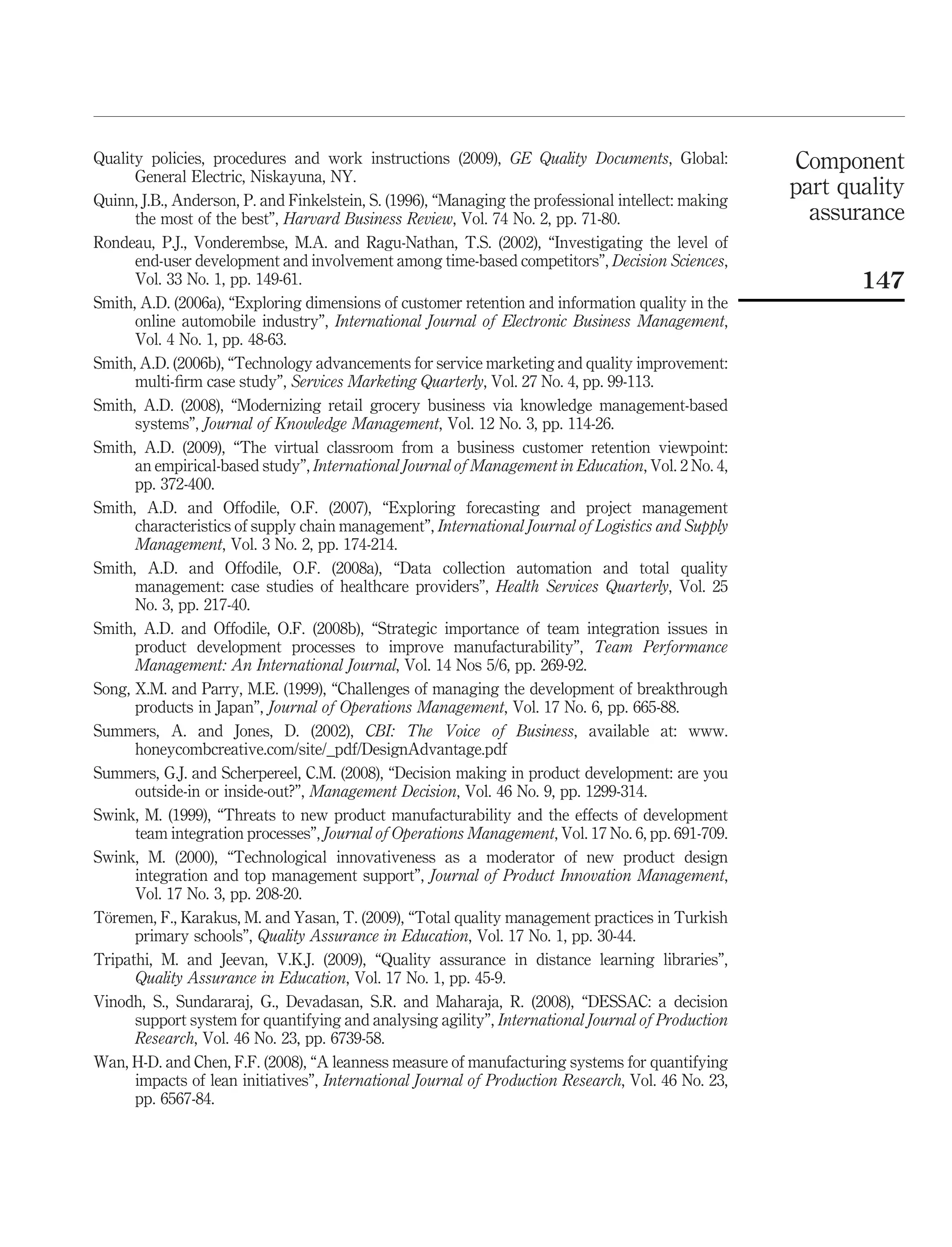 Quality policies, procedures and work instructions (2009), GE Quality Documents, Global:             Component
      General Electric, Niskayuna, NY.
Quinn, J.B., Anderson, P. and Finkelstein, S. (1996), “Managing the professional intellect: making
                                                                                                     part quality
      the most of the best”, Harvard Business Review, Vol. 74 No. 2, pp. 71-80.                        assurance
Rondeau, P.J., Vonderembse, M.A. and Ragu-Nathan, T.S. (2002), “Investigating the level of
      end-user development and involvement among time-based competitors”, Decision Sciences,
      Vol. 33 No. 1, pp. 149-61.                                                                            147
Smith, A.D. (2006a), “Exploring dimensions of customer retention and information quality in the
      online automobile industry”, International Journal of Electronic Business Management,
      Vol. 4 No. 1, pp. 48-63.
Smith, A.D. (2006b), “Technology advancements for service marketing and quality improvement:
      multi-ﬁrm case study”, Services Marketing Quarterly, Vol. 27 No. 4, pp. 99-113.
Smith, A.D. (2008), “Modernizing retail grocery business via knowledge management-based
      systems”, Journal of Knowledge Management, Vol. 12 No. 3, pp. 114-26.
Smith, A.D. (2009), “The virtual classroom from a business customer retention viewpoint:
      an empirical-based study”, International Journal of Management in Education, Vol. 2 No. 4,
      pp. 372-400.
Smith, A.D. and Offodile, O.F. (2007), “Exploring forecasting and project management
      characteristics of supply chain management”, International Journal of Logistics and Supply
      Management, Vol. 3 No. 2, pp. 174-214.
Smith, A.D. and Offodile, O.F. (2008a), “Data collection automation and total quality
      management: case studies of healthcare providers”, Health Services Quarterly, Vol. 25
      No. 3, pp. 217-40.
Smith, A.D. and Offodile, O.F. (2008b), “Strategic importance of team integration issues in
      product development processes to improve manufacturability”, Team Performance
      Management: An International Journal, Vol. 14 Nos 5/6, pp. 269-92.
Song, X.M. and Parry, M.E. (1999), “Challenges of managing the development of breakthrough
      products in Japan”, Journal of Operations Management, Vol. 17 No. 6, pp. 665-88.
Summers, A. and Jones, D. (2002), CBI: The Voice of Business, available at: www.
      honeycombcreative.com/site/_pdf/DesignAdvantage.pdf
Summers, G.J. and Scherpereel, C.M. (2008), “Decision making in product development: are you
      outside-in or inside-out?”, Management Decision, Vol. 46 No. 9, pp. 1299-314.
Swink, M. (1999), “Threats to new product manufacturability and the effects of development
      team integration processes”, Journal of Operations Management, Vol. 17 No. 6, pp. 691-709.
Swink, M. (2000), “Technological innovativeness as a moderator of new product design
      integration and top management support”, Journal of Product Innovation Management,
      Vol. 17 No. 3, pp. 208-20.
 ¨
Toremen, F., Karakus, M. and Yasan, T. (2009), “Total quality management practices in Turkish
      primary schools”, Quality Assurance in Education, Vol. 17 No. 1, pp. 30-44.
Tripathi, M. and Jeevan, V.K.J. (2009), “Quality assurance in distance learning libraries”,
      Quality Assurance in Education, Vol. 17 No. 1, pp. 45-9.
Vinodh, S., Sundararaj, G., Devadasan, S.R. and Maharaja, R. (2008), “DESSAC: a decision
      support system for quantifying and analysing agility”, International Journal of Production
      Research, Vol. 46 No. 23, pp. 6739-58.
Wan, H-D. and Chen, F.F. (2008), “A leanness measure of manufacturing systems for quantifying
      impacts of lean initiatives”, International Journal of Production Research, Vol. 46 No. 23,
      pp. 6567-84.
 