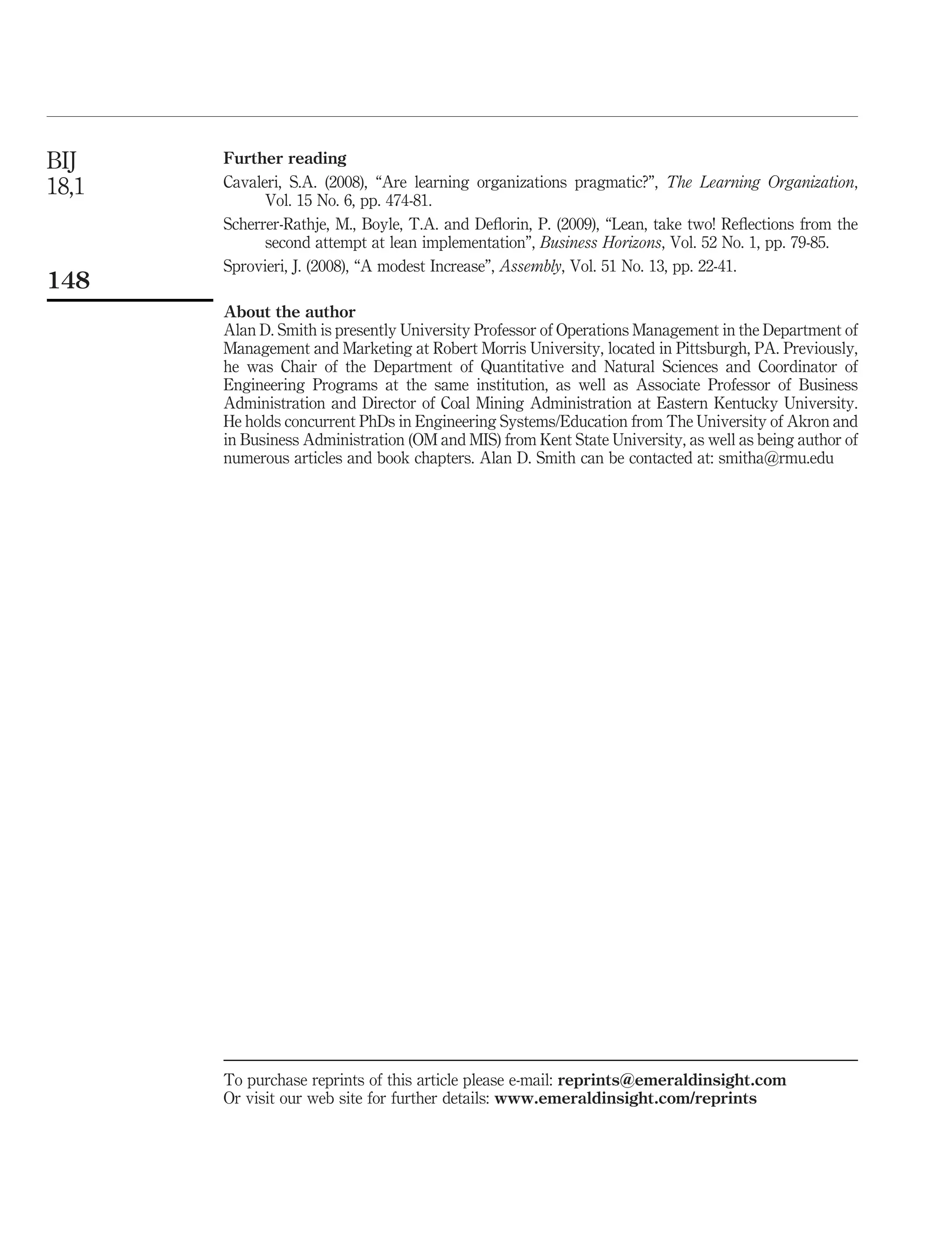 BIJ    Further reading
18,1   Cavaleri, S.A. (2008), “Are learning organizations pragmatic?”, The Learning Organization,
             Vol. 15 No. 6, pp. 474-81.
       Scherrer-Rathje, M., Boyle, T.A. and Deﬂorin, P. (2009), “Lean, take two! Reﬂections from the
             second attempt at lean implementation”, Business Horizons, Vol. 52 No. 1, pp. 79-85.
       Sprovieri, J. (2008), “A modest Increase”, Assembly, Vol. 51 No. 13, pp. 22-41.
148
       About the author
       Alan D. Smith is presently University Professor of Operations Management in the Department of
       Management and Marketing at Robert Morris University, located in Pittsburgh, PA. Previously,
       he was Chair of the Department of Quantitative and Natural Sciences and Coordinator of
       Engineering Programs at the same institution, as well as Associate Professor of Business
       Administration and Director of Coal Mining Administration at Eastern Kentucky University.
       He holds concurrent PhDs in Engineering Systems/Education from The University of Akron and
       in Business Administration (OM and MIS) from Kent State University, as well as being author of
       numerous articles and book chapters. Alan D. Smith can be contacted at: smitha@rmu.edu




       To purchase reprints of this article please e-mail: reprints@emeraldinsight.com
       Or visit our web site for further details: www.emeraldinsight.com/reprints
 