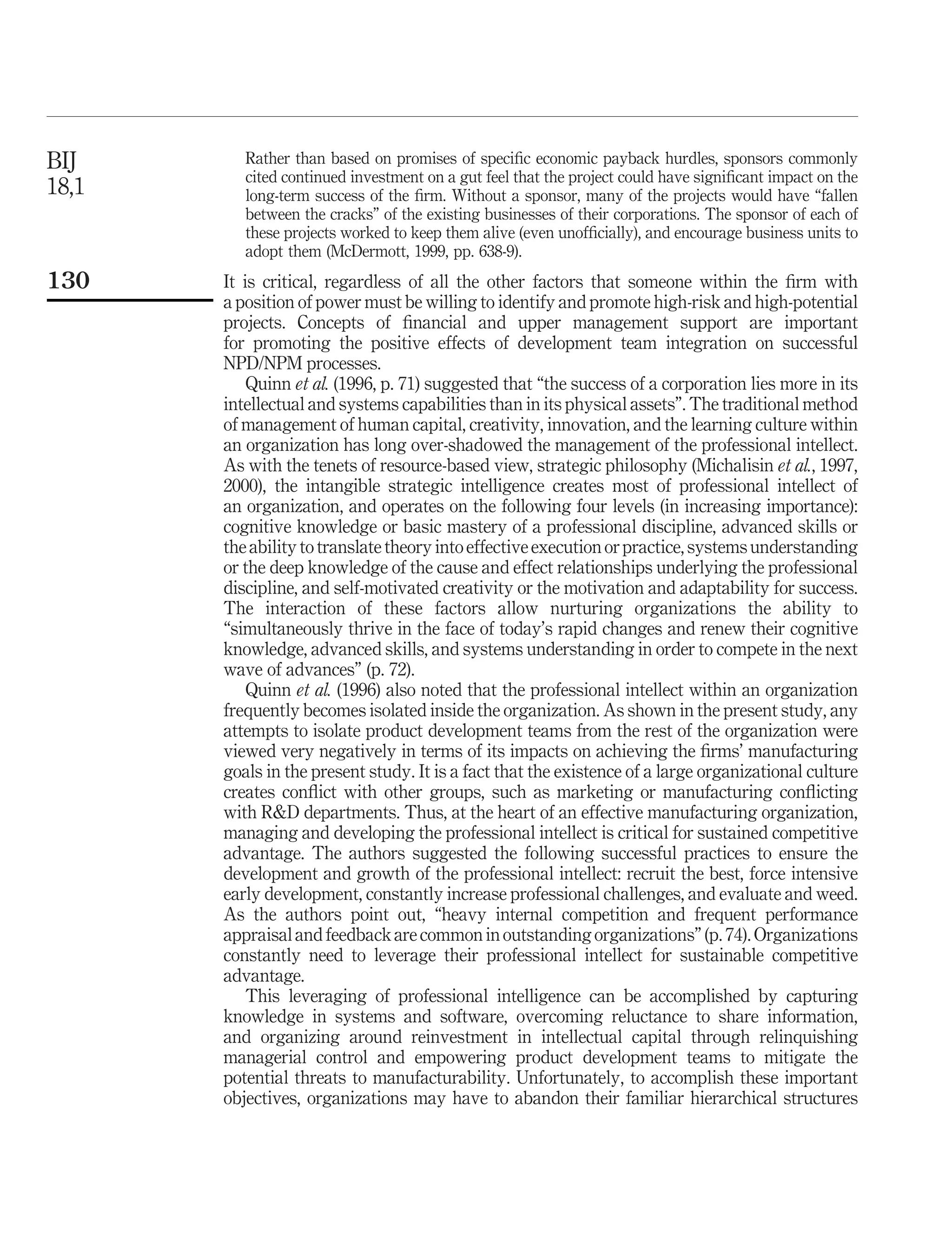 BIJ       Rather than based on promises of speciﬁc economic payback hurdles, sponsors commonly
          cited continued investment on a gut feel that the project could have signiﬁcant impact on the
18,1      long-term success of the ﬁrm. Without a sponsor, many of the projects would have “fallen
          between the cracks” of the existing businesses of their corporations. The sponsor of each of
          these projects worked to keep them alive (even unofﬁcially), and encourage business units to
          adopt them (McDermott, 1999, pp. 638-9).
130    It is critical, regardless of all the other factors that someone within the ﬁrm with
       a position of power must be willing to identify and promote high-risk and high-potential
       projects. Concepts of ﬁnancial and upper management support are important
       for promoting the positive effects of development team integration on successful
       NPD/NPM processes.
           Quinn et al. (1996, p. 71) suggested that “the success of a corporation lies more in its
       intellectual and systems capabilities than in its physical assets”. The traditional method
       of management of human capital, creativity, innovation, and the learning culture within
       an organization has long over-shadowed the management of the professional intellect.
       As with the tenets of resource-based view, strategic philosophy (Michalisin et al., 1997,
       2000), the intangible strategic intelligence creates most of professional intellect of
       an organization, and operates on the following four levels (in increasing importance):
       cognitive knowledge or basic mastery of a professional discipline, advanced skills or
       the ability to translate theory into effective execution or practice, systems understanding
       or the deep knowledge of the cause and effect relationships underlying the professional
       discipline, and self-motivated creativity or the motivation and adaptability for success.
       The interaction of these factors allow nurturing organizations the ability to
       “simultaneously thrive in the face of today’s rapid changes and renew their cognitive
       knowledge, advanced skills, and systems understanding in order to compete in the next
       wave of advances” (p. 72).
           Quinn et al. (1996) also noted that the professional intellect within an organization
       frequently becomes isolated inside the organization. As shown in the present study, any
       attempts to isolate product development teams from the rest of the organization were
       viewed very negatively in terms of its impacts on achieving the ﬁrms’ manufacturing
       goals in the present study. It is a fact that the existence of a large organizational culture
       creates conﬂict with other groups, such as marketing or manufacturing conﬂicting
       with R&D departments. Thus, at the heart of an effective manufacturing organization,
       managing and developing the professional intellect is critical for sustained competitive
       advantage. The authors suggested the following successful practices to ensure the
       development and growth of the professional intellect: recruit the best, force intensive
       early development, constantly increase professional challenges, and evaluate and weed.
       As the authors point out, “heavy internal competition and frequent performance
       appraisal and feedback are common in outstanding organizations” (p. 74). Organizations
       constantly need to leverage their professional intellect for sustainable competitive
       advantage.
           This leveraging of professional intelligence can be accomplished by capturing
       knowledge in systems and software, overcoming reluctance to share information,
       and organizing around reinvestment in intellectual capital through relinquishing
       managerial control and empowering product development teams to mitigate the
       potential threats to manufacturability. Unfortunately, to accomplish these important
       objectives, organizations may have to abandon their familiar hierarchical structures
 