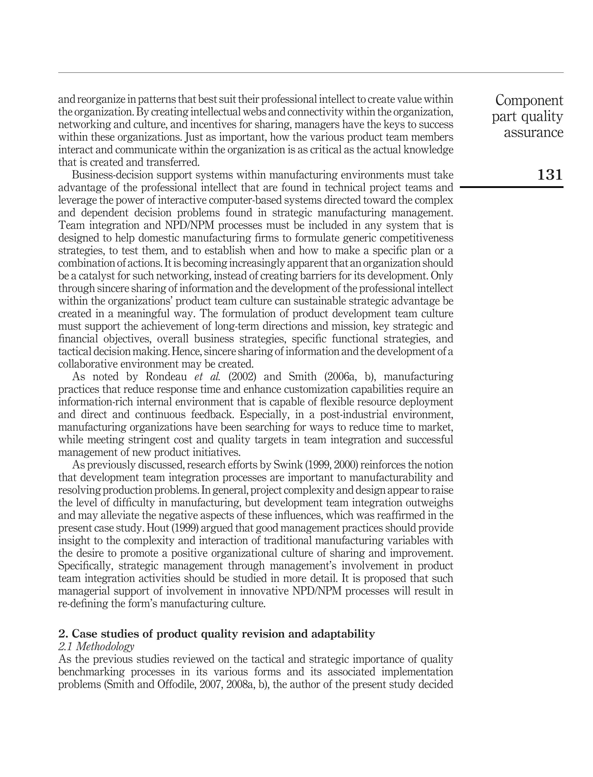 and reorganize in patterns that best suit their professional intellect to create value within   Component
the organization. By creating intellectual webs and connectivity within the organization,       part quality
networking and culture, and incentives for sharing, managers have the keys to success
within these organizations. Just as important, how the various product team members               assurance
interact and communicate within the organization is as critical as the actual knowledge
that is created and transferred.
   Business-decision support systems within manufacturing environments must take                       131
advantage of the professional intellect that are found in technical project teams and
leverage the power of interactive computer-based systems directed toward the complex
and dependent decision problems found in strategic manufacturing management.
Team integration and NPD/NPM processes must be included in any system that is
designed to help domestic manufacturing ﬁrms to formulate generic competitiveness
strategies, to test them, and to establish when and how to make a speciﬁc plan or a
combination of actions. It is becoming increasingly apparent that an organization should
be a catalyst for such networking, instead of creating barriers for its development. Only
through sincere sharing of information and the development of the professional intellect
within the organizations’ product team culture can sustainable strategic advantage be
created in a meaningful way. The formulation of product development team culture
must support the achievement of long-term directions and mission, key strategic and
ﬁnancial objectives, overall business strategies, speciﬁc functional strategies, and
tactical decision making. Hence, sincere sharing of information and the development of a
collaborative environment may be created.
   As noted by Rondeau et al. (2002) and Smith (2006a, b), manufacturing
practices that reduce response time and enhance customization capabilities require an
information-rich internal environment that is capable of ﬂexible resource deployment
and direct and continuous feedback. Especially, in a post-industrial environment,
manufacturing organizations have been searching for ways to reduce time to market,
while meeting stringent cost and quality targets in team integration and successful
management of new product initiatives.
   As previously discussed, research efforts by Swink (1999, 2000) reinforces the notion
that development team integration processes are important to manufacturability and
resolving production problems. In general, project complexity and design appear to raise
the level of difﬁculty in manufacturing, but development team integration outweighs
and may alleviate the negative aspects of these inﬂuences, which was reafﬁrmed in the
present case study. Hout (1999) argued that good management practices should provide
insight to the complexity and interaction of traditional manufacturing variables with
the desire to promote a positive organizational culture of sharing and improvement.
Speciﬁcally, strategic management through management’s involvement in product
team integration activities should be studied in more detail. It is proposed that such
managerial support of involvement in innovative NPD/NPM processes will result in
re-deﬁning the form’s manufacturing culture.

2. Case studies of product quality revision and adaptability
2.1 Methodology
As the previous studies reviewed on the tactical and strategic importance of quality
benchmarking processes in its various forms and its associated implementation
problems (Smith and Offodile, 2007, 2008a, b), the author of the present study decided
 