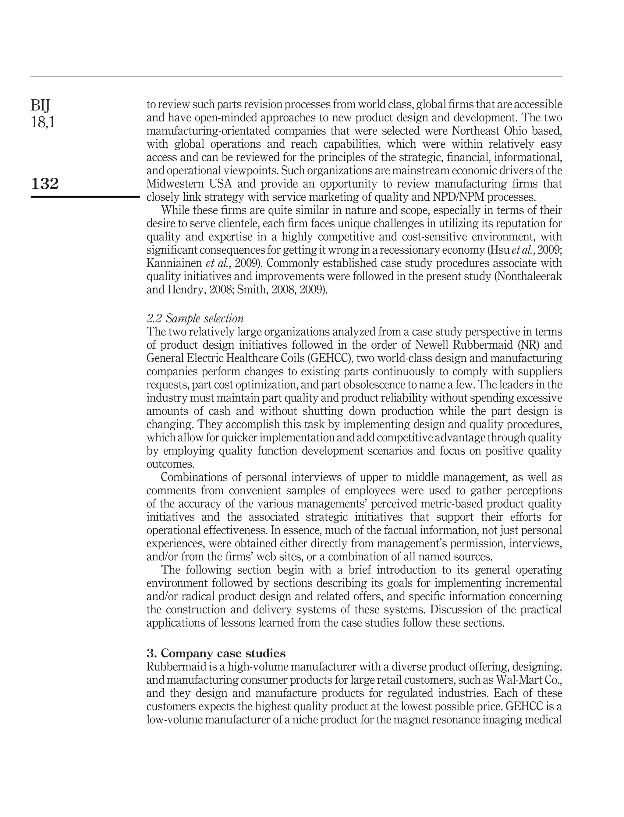 BIJ    to review such parts revision processes from world class, global ﬁrms that are accessible
18,1   and have open-minded approaches to new product design and development. The two
       manufacturing-orientated companies that were selected were Northeast Ohio based,
       with global operations and reach capabilities, which were within relatively easy
       access and can be reviewed for the principles of the strategic, ﬁnancial, informational,
       and operational viewpoints. Such organizations are mainstream economic drivers of the
132    Midwestern USA and provide an opportunity to review manufacturing ﬁrms that
       closely link strategy with service marketing of quality and NPD/NPM processes.
           While these ﬁrms are quite similar in nature and scope, especially in terms of their
       desire to serve clientele, each ﬁrm faces unique challenges in utilizing its reputation for
       quality and expertise in a highly competitive and cost-sensitive environment, with
       signiﬁcant consequences for getting it wrong in a recessionary economy (Hsu et al., 2009;
       Kanniainen et al., 2009). Commonly established case study procedures associate with
       quality initiatives and improvements were followed in the present study (Nonthaleerak
       and Hendry, 2008; Smith, 2008, 2009).

       2.2 Sample selection
       The two relatively large organizations analyzed from a case study perspective in terms
       of product design initiatives followed in the order of Newell Rubbermaid (NR) and
       General Electric Healthcare Coils (GEHCC), two world-class design and manufacturing
       companies perform changes to existing parts continuously to comply with suppliers
       requests, part cost optimization, and part obsolescence to name a few. The leaders in the
       industry must maintain part quality and product reliability without spending excessive
       amounts of cash and without shutting down production while the part design is
       changing. They accomplish this task by implementing design and quality procedures,
       which allow for quicker implementation and add competitive advantage through quality
       by employing quality function development scenarios and focus on positive quality
       outcomes.
           Combinations of personal interviews of upper to middle management, as well as
       comments from convenient samples of employees were used to gather perceptions
       of the accuracy of the various managements’ perceived metric-based product quality
       initiatives and the associated strategic initiatives that support their efforts for
       operational effectiveness. In essence, much of the factual information, not just personal
       experiences, were obtained either directly from management’s permission, interviews,
       and/or from the ﬁrms’ web sites, or a combination of all named sources.
           The following section begin with a brief introduction to its general operating
       environment followed by sections describing its goals for implementing incremental
       and/or radical product design and related offers, and speciﬁc information concerning
       the construction and delivery systems of these systems. Discussion of the practical
       applications of lessons learned from the case studies follow these sections.

       3. Company case studies
       Rubbermaid is a high-volume manufacturer with a diverse product offering, designing,
       and manufacturing consumer products for large retail customers, such as Wal-Mart Co.,
       and they design and manufacture products for regulated industries. Each of these
       customers expects the highest quality product at the lowest possible price. GEHCC is a
       low-volume manufacturer of a niche product for the magnet resonance imaging medical
 