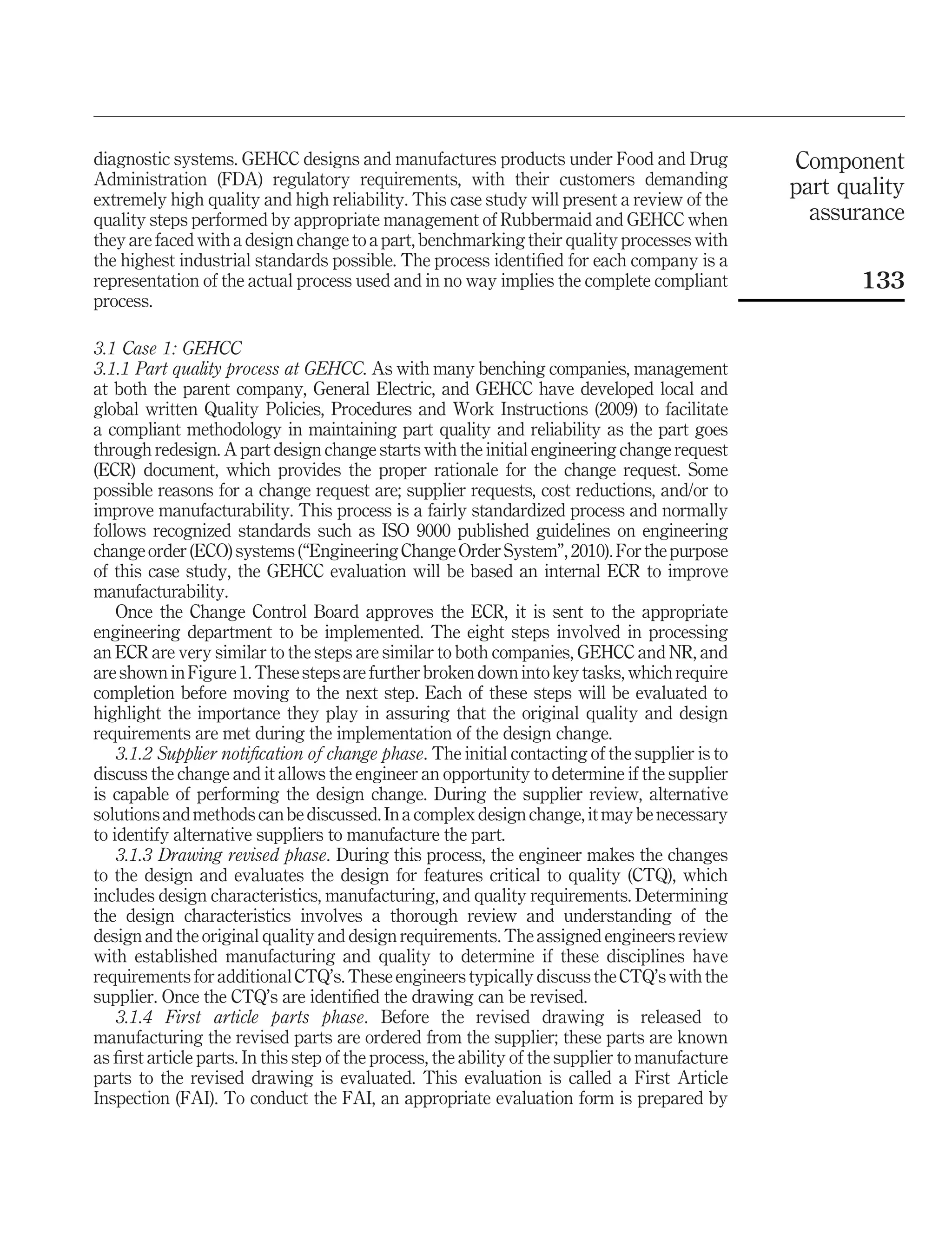 diagnostic systems. GEHCC designs and manufactures products under Food and Drug                  Component
Administration (FDA) regulatory requirements, with their customers demanding                     part quality
extremely high quality and high reliability. This case study will present a review of the
quality steps performed by appropriate management of Rubbermaid and GEHCC when                     assurance
they are faced with a design change to a part, benchmarking their quality processes with
the highest industrial standards possible. The process identiﬁed for each company is a
representation of the actual process used and in no way implies the complete compliant                  133
process.

3.1 Case 1: GEHCC
3.1.1 Part quality process at GEHCC. As with many benching companies, management
at both the parent company, General Electric, and GEHCC have developed local and
global written Quality Policies, Procedures and Work Instructions (2009) to facilitate
a compliant methodology in maintaining part quality and reliability as the part goes
through redesign. A part design change starts with the initial engineering change request
(ECR) document, which provides the proper rationale for the change request. Some
possible reasons for a change request are; supplier requests, cost reductions, and/or to
improve manufacturability. This process is a fairly standardized process and normally
follows recognized standards such as ISO 9000 published guidelines on engineering
change order (ECO) systems (“Engineering Change Order System”, 2010). For the purpose
of this case study, the GEHCC evaluation will be based an internal ECR to improve
manufacturability.
    Once the Change Control Board approves the ECR, it is sent to the appropriate
engineering department to be implemented. The eight steps involved in processing
an ECR are very similar to the steps are similar to both companies, GEHCC and NR, and
are shown in Figure 1. These steps are further broken down into key tasks, which require
completion before moving to the next step. Each of these steps will be evaluated to
highlight the importance they play in assuring that the original quality and design
requirements are met during the implementation of the design change.
    3.1.2 Supplier notiﬁcation of change phase. The initial contacting of the supplier is to
discuss the change and it allows the engineer an opportunity to determine if the supplier
is capable of performing the design change. During the supplier review, alternative
solutions and methods can be discussed. In a complex design change, it may be necessary
to identify alternative suppliers to manufacture the part.
    3.1.3 Drawing revised phase. During this process, the engineer makes the changes
to the design and evaluates the design for features critical to quality (CTQ), which
includes design characteristics, manufacturing, and quality requirements. Determining
the design characteristics involves a thorough review and understanding of the
design and the original quality and design requirements. The assigned engineers review
with established manufacturing and quality to determine if these disciplines have
requirements for additional CTQ’s. These engineers typically discuss the CTQ’s with the
supplier. Once the CTQ’s are identiﬁed the drawing can be revised.
    3.1.4 First article parts phase. Before the revised drawing is released to
manufacturing the revised parts are ordered from the supplier; these parts are known
as ﬁrst article parts. In this step of the process, the ability of the supplier to manufacture
parts to the revised drawing is evaluated. This evaluation is called a First Article
Inspection (FAI). To conduct the FAI, an appropriate evaluation form is prepared by
 