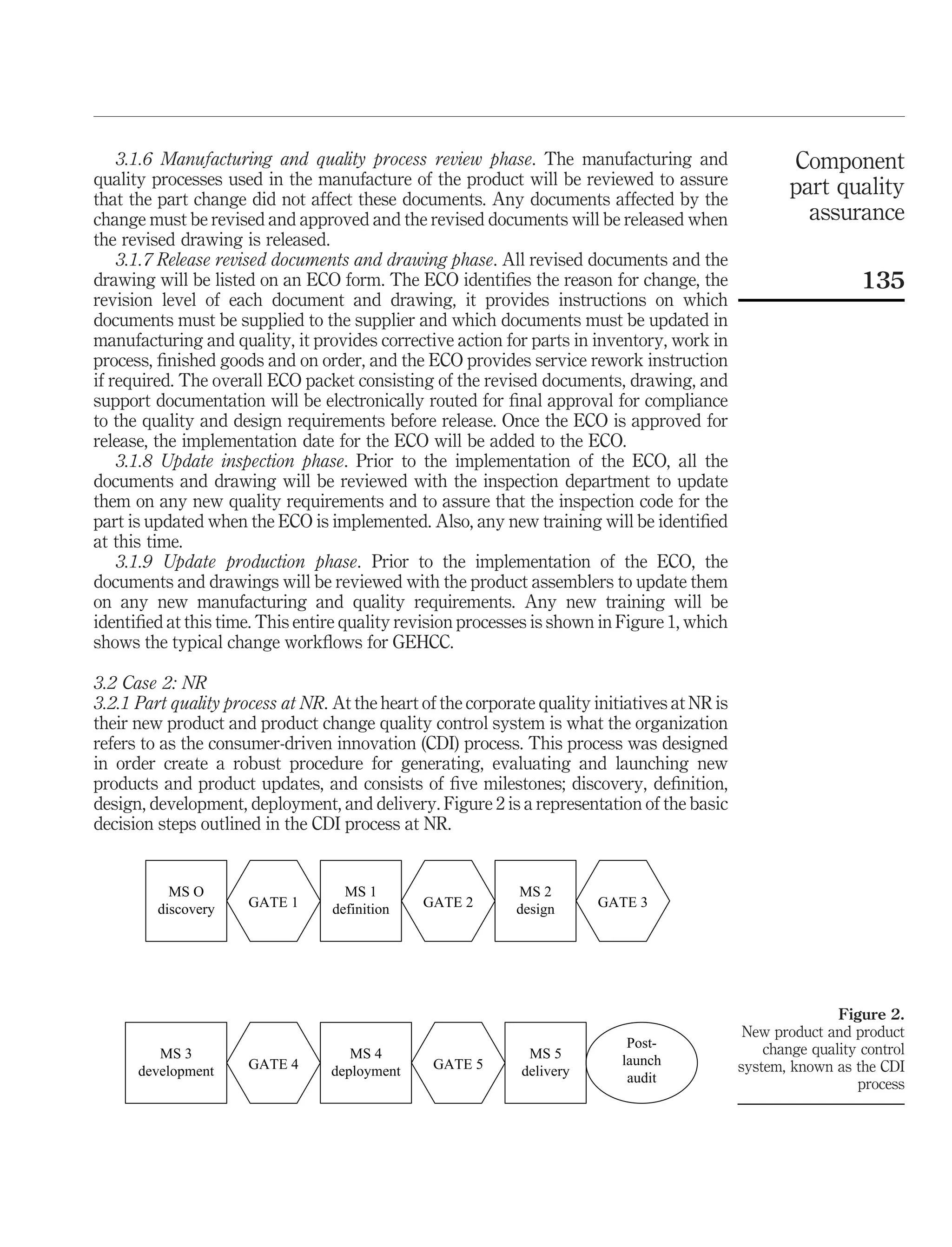 3.1.6 Manufacturing and quality process review phase. The manufacturing and                        Component
quality processes used in the manufacture of the product will be reviewed to assure                    part quality
that the part change did not affect these documents. Any documents affected by the
change must be revised and approved and the revised documents will be released when                      assurance
the revised drawing is released.
    3.1.7 Release revised documents and drawing phase. All revised documents and the
drawing will be listed on an ECO form. The ECO identiﬁes the reason for change, the                               135
revision level of each document and drawing, it provides instructions on which
documents must be supplied to the supplier and which documents must be updated in
manufacturing and quality, it provides corrective action for parts in inventory, work in
process, ﬁnished goods and on order, and the ECO provides service rework instruction
if required. The overall ECO packet consisting of the revised documents, drawing, and
support documentation will be electronically routed for ﬁnal approval for compliance
to the quality and design requirements before release. Once the ECO is approved for
release, the implementation date for the ECO will be added to the ECO.
    3.1.8 Update inspection phase. Prior to the implementation of the ECO, all the
documents and drawing will be reviewed with the inspection department to update
them on any new quality requirements and to assure that the inspection code for the
part is updated when the ECO is implemented. Also, any new training will be identiﬁed
at this time.
    3.1.9 Update production phase. Prior to the implementation of the ECO, the
documents and drawings will be reviewed with the product assemblers to update them
on any new manufacturing and quality requirements. Any new training will be
identiﬁed at this time. This entire quality revision processes is shown in Figure 1, which
shows the typical change workﬂows for GEHCC.

3.2 Case 2: NR
3.2.1 Part quality process at NR. At the heart of the corporate quality initiatives at NR is
their new product and product change quality control system is what the organization
refers to as the consumer-driven innovation (CDI) process. This process was designed
in order create a robust procedure for generating, evaluating and launching new
products and product updates, and consists of ﬁve milestones; discovery, deﬁnition,
design, development, deployment, and delivery. Figure 2 is a representation of the basic
decision steps outlined in the CDI process at NR.


           MS O                     MS 1                     MS 2
         discovery    GATE 1      definition   GATE 2        design      GATE 3




                                                                                                              Figure 2.
                                                                                                New product and product
                                                                             Post-                 change quality control
         MS 3                        MS 4                      MS 5         launch
      development     GATE 4      deployment     GATE 5       delivery                         system, known as the CDI
                                                                             audit                               process
 