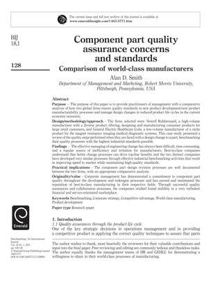 The current issue and full text archive of this journal is available at
                                                www.emeraldinsight.com/1463-5771.htm




BIJ
18,1                                                Component part quality
                                                     assurance concerns
                                                        and standards
128
                                         Comparison of world-class manufacturers
                                                                                Alan D. Smith
                                         Department of Management and Marketing, Robert Morris University,
                                                          Pittsburgh, Pennsylvania, USA

                                     Abstract
                                     Purpose – The purpose of this paper is to provide practitioners of management with a comparative
                                     analysis of how two global ﬁrms ensure quality standards in new product development/new product
                                     manufacturability processes and manage design changes in reduced product life cycles in the current
                                     economic recession.
                                     Design/methodology/approach – The ﬁrms selected were: Newell Rubbermaid, a high-volume
                                     manufacturer with a diverse product offering, designing and manufacturing consumer products for
                                     large retail customers, and General Electric Healthcare Coils, a low-volume manufacturer of a niche
                                     product for the magnet resonance imaging medical diagnostic systems. This case study presented a
                                     review of the quality steps performed when they are faced with a design change to a part, benchmarking
                                     their quality processes with the highest industrial standards possible.
                                     Findings – The effective managing of engineering change has always been difﬁcult, time consuming,
                                     and a regular source of inefﬁciency and irritation for manufacturers. Best-in-class companies
                                     understand that better change processes can drive top-line beneﬁts and the two distinct companies
                                     have developed very similar processes through effective industrial benchmarking activities that result
                                     in improving speed to market while maintaining high-quality standards.
                                     Practical implications – The component part design revision processes are well documented
                                     between the two ﬁrms, with an appropriate comparative analysis.
                                     Originality/value – Corporate management has demonstrated a commitment to component part
                                     quality throughout the development and redesigns processes and has earned and maintained the
                                     reputation of best-in-class manufacturing in their respective ﬁelds. Through successful quality
                                     assurances and collaboration processes, the companies studied found stability in a very turbulent
                                     ﬁnancial and service-orientated marketplace.
                                     Keywords Benchmarking, Corporate strategy, Competitive advantage, World class manufacturing,
                                     Product development
                                     Paper type Research paper


                                     1. Introduction
                                     1.1 Quality assurances through the product life cycle
                                     One of the key strategic decisions in operations management and in providing
                                     a competitive product is applying the correct quality techniques to assure that parts
Benchmarking: An International
Journal
Vol. 18 No. 1, 2011                  The author wishes to thank, most heartedly the reviewers for their valuable contributions and
pp. 128-148                          input into the ﬁnal paper. Peer reviewing and editing are commonly tedious and thankless tasks.
q Emerald Group Publishing Limited
1463-5771
                                     The author equally thanks the management teams of HR and GEHCC for demonstrating a
DOI 10.1108/14635771111109850        willingness to share in their world-class processes of manufacturing.
 