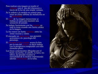 Para realizar esta imagen se resaltó elPara realizar esta imagen se resaltó el
volumenvolumen con el uso del claroscuro acon el uso del claroscuro a
través de la luz de una simple ventana.través de la luz de una simple ventana.
Se le ordeno a la modelo no sonreír paraSe le ordeno a la modelo no sonreír para
crear un clima sublime de melancolía encrear un clima sublime de melancolía en
susu gestualidad.gestualidad.
ElEl colorcolor de La imagen monocromo sede La imagen monocromo se
tradujo al sepia para trasmitir unatradujo al sepia para trasmitir una
sensación de pasado.sensación de pasado.
Se trabajo fuertemente con lasSe trabajo fuertemente con las texturastexturas enen
toda la tomatoda la toma creando una fuerte calidezcreando una fuerte calidez
en la imagen.en la imagen.
La luz marcó un fuerteLa luz marcó un fuerte contrastecontraste entre lasentre las
zonas oscuras y claras.zonas oscuras y claras.
El encuadre enEl encuadre en plano bustoplano busto nos permitiónos permitió
acercarnos a la psicología delacercarnos a la psicología del
personaje.personaje.
ElEl encuadre en tres cuartosencuadre en tres cuartos acerca la fotoacerca la foto
por la ruta delpor la ruta del escorzoescorzo es decir trabajaes decir trabaja
con la perspectiva rompiendo con todocon la perspectiva rompiendo con todo
elemento plano.elemento plano.
Las líneas serpenteantes dibujadas por elLas líneas serpenteantes dibujadas por el
busto, las perlas, el cabello, la nariz, losbusto, las perlas, el cabello, la nariz, los
labios, las prendas resaltan lalabios, las prendas resaltan la
sensualidad de la modelo imprimiendosensualidad de la modelo imprimiendo
ademásademás movimientomovimiento en la toma.en la toma.
 