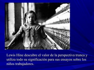Lewis Hine descubre el valor de la perspectiva trunca yLewis Hine descubre el valor de la perspectiva trunca y
utiliza todo su significación para sus ensayos sobre losutiliza todo su significación para sus ensayos sobre los
niños trabajadores.niños trabajadores.
 