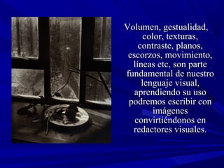 Volumen, gestualidad,Volumen, gestualidad,
color, texturas,color, texturas,
contraste, planos,contraste, planos,
escorzos, movimiento,escorzos, movimiento,
líneas etc, son partelíneas etc, son parte
fundamental de nuestrofundamental de nuestro
lenguaje visual,lenguaje visual,
aprendiendo su usoaprendiendo su uso
podremos escribir conpodremos escribir con
imágenesimágenes
convirtiéndonos enconvirtiéndonos en
redactores visuales.redactores visuales.
 