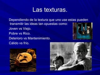 Las texturas.
Dependiendo de la textura que uno use estas pueden
transmitir las ideas tan opuestas como:
Joven vs Viejo.
Pobre vs Rico.
Deterioro vs Mantenimiento.
Cálido vs frío.
 