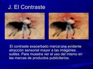 J. El Contraste
El contraste exacerbado marca una evidente
atracción sensorial mayor a las imágenes
sutiles. Para muestra ver el uso del mismo en
las marcas de productos publicitarios.
 