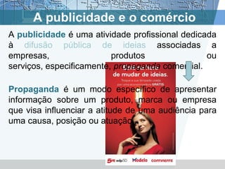 A publicidade e o comércio
A publicidade é uma atividade profissional dedicada
à difusão pública de ideias associadas a
empresas,                 produtos               ou
serviços, especificamente, propaganda comercial.

Propaganda é um modo específico de apresentar
informação sobre um produto, marca ou empresa
que visa influenciar a atitude de uma audiência para
uma causa, posição ou atuação.
 