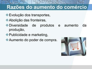 Razões do aumento do comércio
Evolução dos transportes,
Abolição das fronteiras,
Diversidade de produtos e     aumento   da
 produção,
Publicidade e marketing,
Aumento do poder de compra.
 