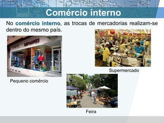 Comércio interno
No comércio interno, as trocas de mercadorias realizam-se
dentro do mesmo país.




                                      Supermercado

 Pequeno comércio




                             Feira
 