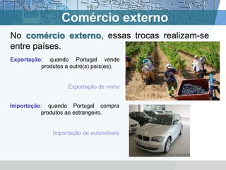 Comércio externo
No comércio externo, essas trocas realizam-se
entre países.
Exportação: quando Portugal vende
          produtos a outro(s) país(es).


                    Exportação de vinho


Importação: quando Portugal compra
          produtos ao estrangeiro.


               Importação de automóveis
 