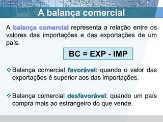 A balança comercial
A balança comercial representa a relação entre os
valores das importações e das exportações de um
país.
                    BC = EXP - IMP
Balança comercial favorável: quando o valor das
 exportações é superior aos das importações.

Balança comercial desfavorável: quando um país
 compra mais ao estrangeiro do que vende.
 