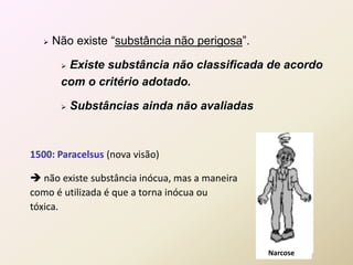  Não existe “substância não perigosa”.
 Existe substância não classificada de acordo
com o critério adotado.
 Substâncias ainda não avaliadas
Narcose
1500: Paracelsus (nova visão)
 não existe substância inócua, mas a maneira
como é utilizada é que a torna inócua ou
tóxica.
 