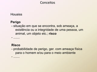 Conceitos
Houaiss
Perigo
- situação em que se encontra, sob ameaça, a
existência ou a integridade de uma pessoa, um
animal, um objeto etc.; risco
- .......
Risco
- probabilidade de perigo, ger. com ameaça física
para o homem e/ou para o meio ambiente
- .......
 