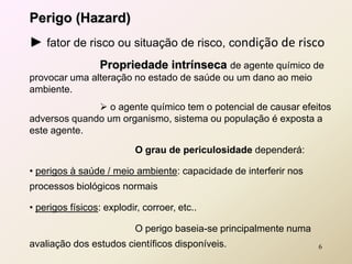 Perigo (Hazard)
► fator de risco ou situação de risco, condição de risco
Propriedade intrínseca de agente químico de
provocar uma alteração no estado de saúde ou um dano ao meio
ambiente.
 o agente químico tem o potencial de causar efeitos
adversos quando um organismo, sistema ou população é exposta a
este agente.
O grau de periculosidade dependerá:
• perigos à saúde / meio ambiente: capacidade de interferir nos
processos biológicos normais
• perigos físicos: explodir, corroer, etc..
O perigo baseia-se principalmente numa
avaliação dos estudos científicos disponíveis. 6
 