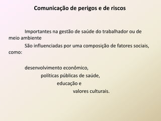 Comunicação de perigos e de riscos
Importantes na gestão de saúde do trabalhador ou de
meio ambiente
São influenciadas por uma composição de fatores sociais,
como:
desenvolvimento econômico,
políticas públicas de saúde,
educação e
valores culturais.
 