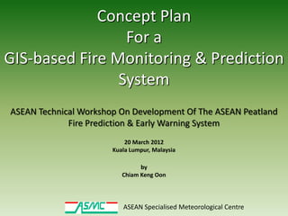 Concept Plan
                 For a
GIS-based Fire Monitoring & Prediction
                System
ASEAN Technical Workshop On Development Of The ASEAN Peatland
             Fire Prediction & Early Warning System
                           20 March 2012
                       Kuala Lumpur, Malaysia

                                by
                          Chiam Keng Oon




                          ASEAN Specialised Meteorological Centre
 