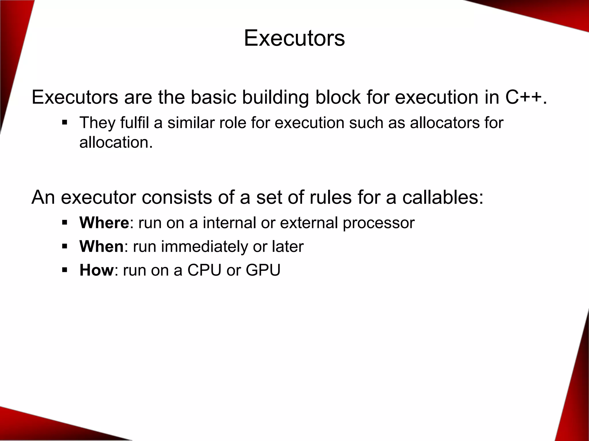Executors
Executors are the basic building block for execution in C++.
▪ They fulfil a similar role for execution such as allocators for
allocation.
An executor consists of a set of rules for a callables:
▪ Where: run on a internal or external processor
▪ When: run immediately or later
▪ How: run on a CPU or GPU
 