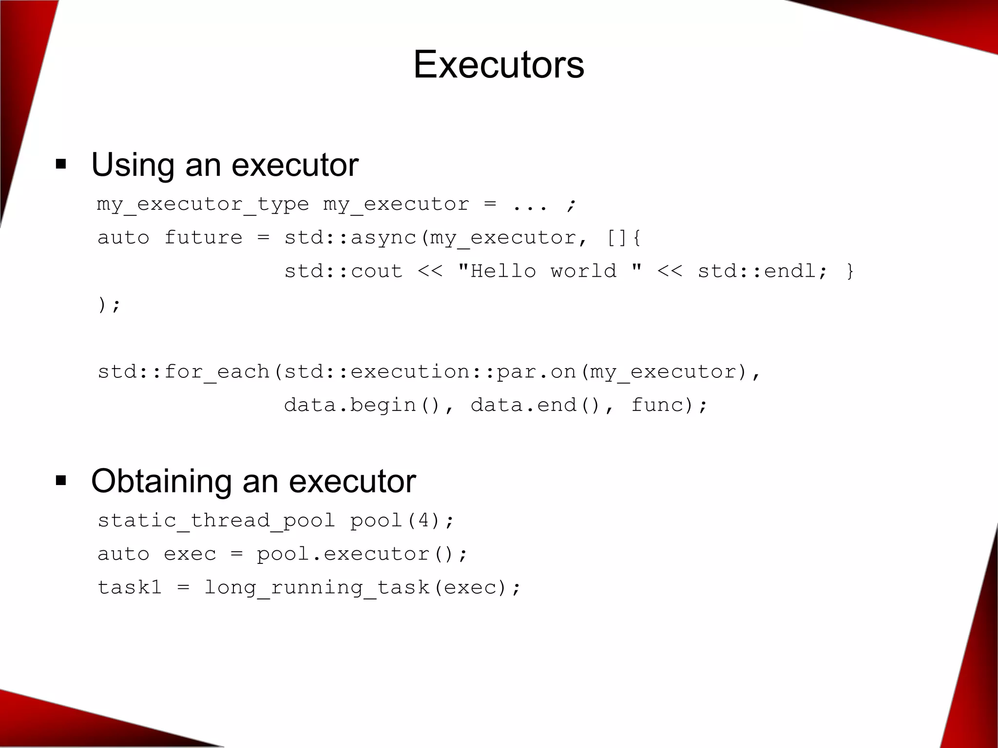 Executors
▪ Using an executor
my_executor_type my_executor = ... ;
auto future = std::async(my_executor, []{
std::cout << "Hello world " << std::endl; }
);
std::for_each(std::execution::par.on(my_executor),
data.begin(), data.end(), func);
▪ Obtaining an executor
static_thread_pool pool(4);
auto exec = pool.executor();
task1 = long_running_task(exec);
 