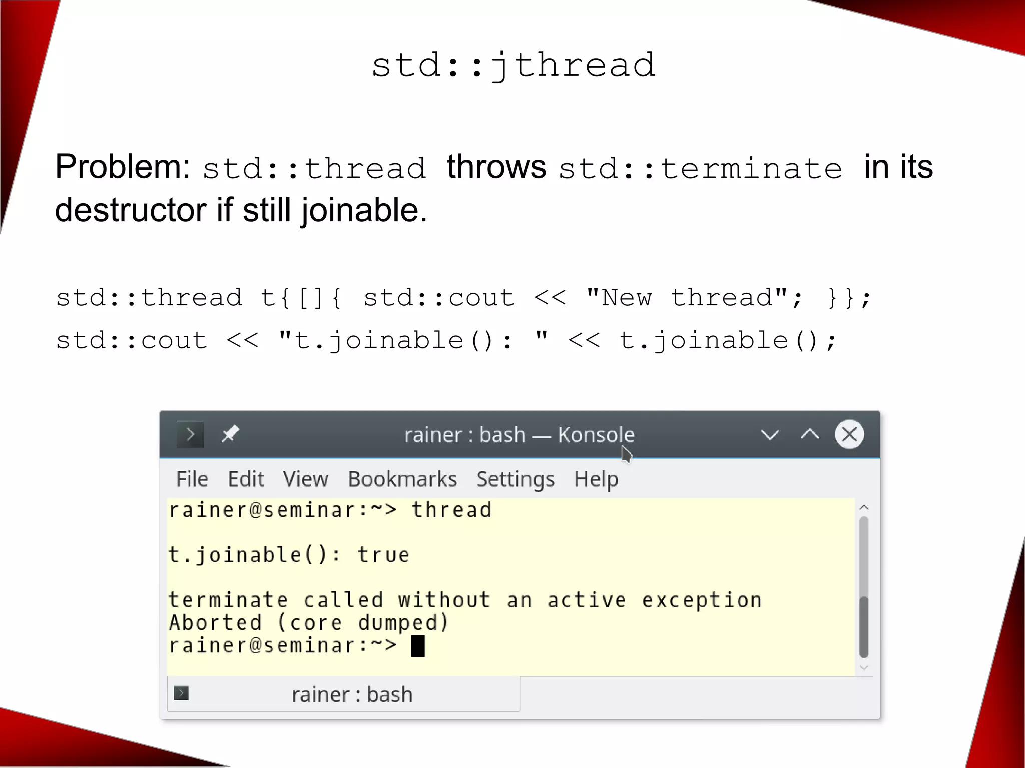 std::jthread
Problem: std::thread throws std::terminate in its
destructor if still joinable.
std::thread t{[]{ std::cout << "New thread"; }};
std::cout << "t.joinable(): " << t.joinable();
 
