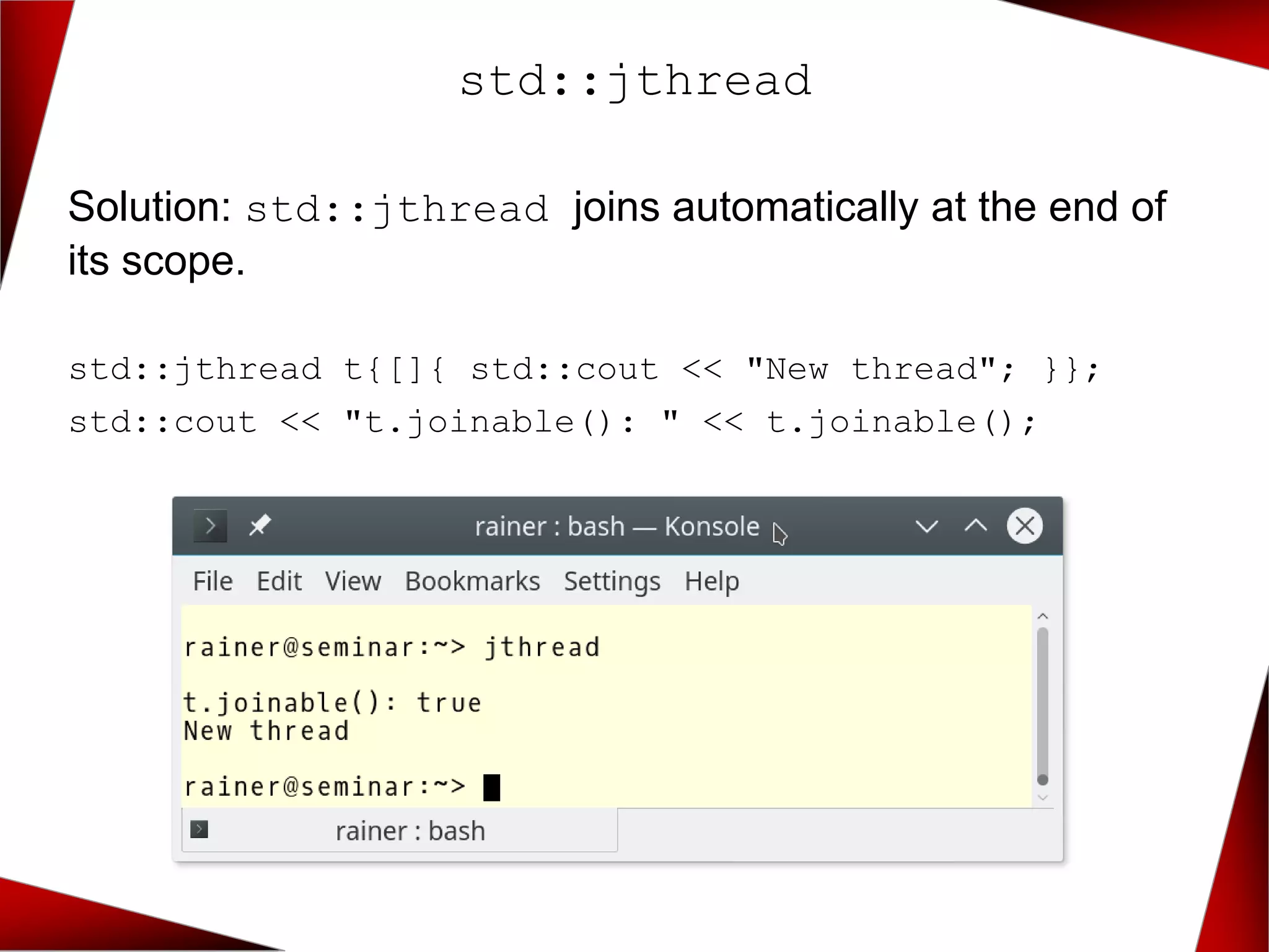 std::jthread
Solution: std::jthread joins automatically at the end of
its scope.
std::jthread t{[]{ std::cout << "New thread"; }};
std::cout << "t.joinable(): " << t.joinable();
 