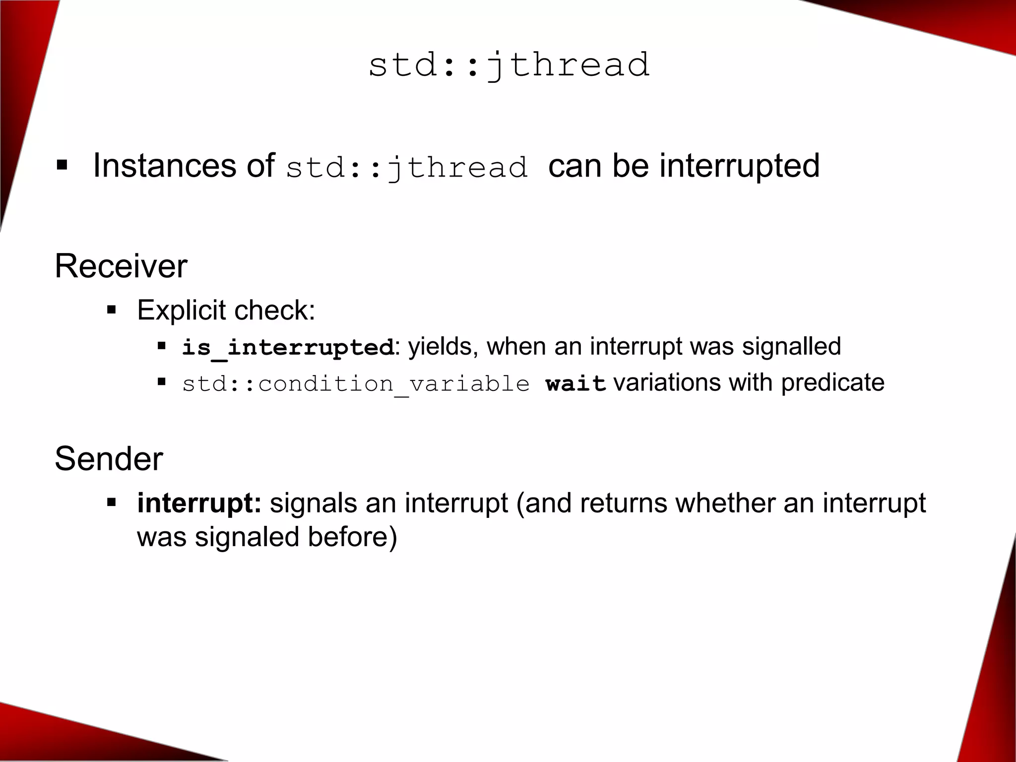 std::jthread
▪ Instances of std::jthread can be interrupted
Receiver
▪ Explicit check:
▪ is_interrupted: yields, when an interrupt was signalled
▪ std::condition_variable wait variations with predicate
Sender
▪ interrupt: signals an interrupt (and returns whether an interrupt
was signaled before)
 