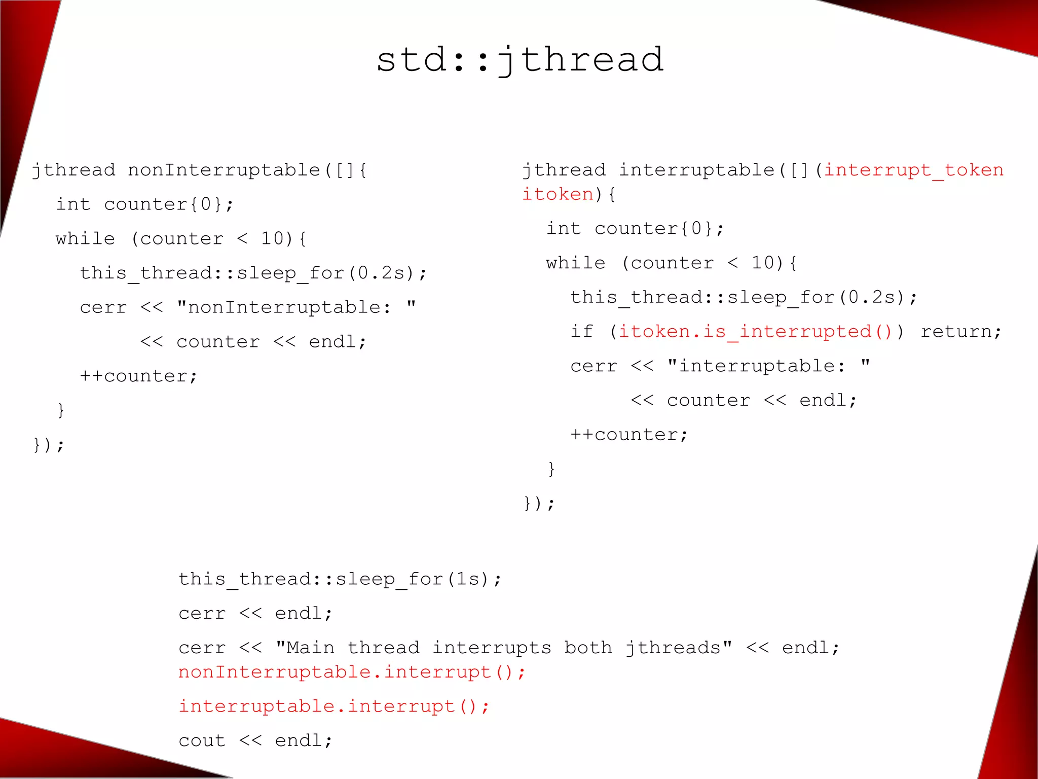 std::jthread
jthread nonInterruptable([]{
int counter{0};
while (counter < 10){
this_thread::sleep_for(0.2s);
cerr << "nonInterruptable: "
<< counter << endl;
++counter;
}
});
jthread interruptable([](interrupt_token
itoken){
int counter{0};
while (counter < 10){
this_thread::sleep_for(0.2s);
if (itoken.is_interrupted()) return;
cerr << "interruptable: "
<< counter << endl;
++counter;
}
});
this_thread::sleep_for(1s);
cerr << endl;
cerr << "Main thread interrupts both jthreads" << endl;
nonInterruptable.interrupt();
interruptable.interrupt();
cout << endl;
 