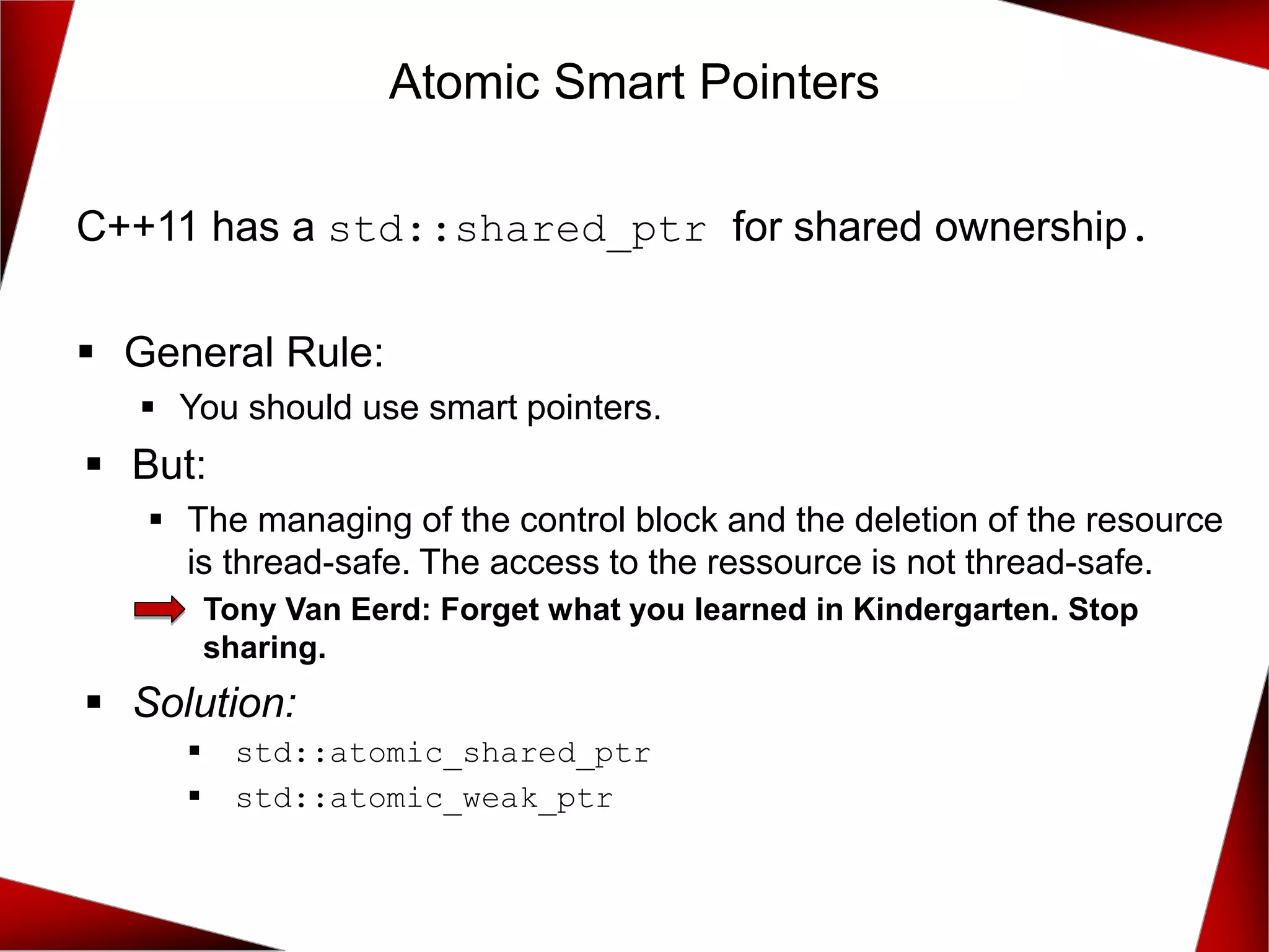 C++11 has a std::shared_ptr for shared ownership.
▪ General Rule:
▪ You should use smart pointers.
▪ But:
▪ The managing of the control block and the deletion of the resource
is thread-safe. The access to the ressource is not thread-safe.
Tony Van Eerd: Forget what you learned in Kindergarten. Stop
sharing.
▪ Solution:
▪ std::atomic_shared_ptr
▪ std::atomic_weak_ptr
Atomic Smart Pointers
 