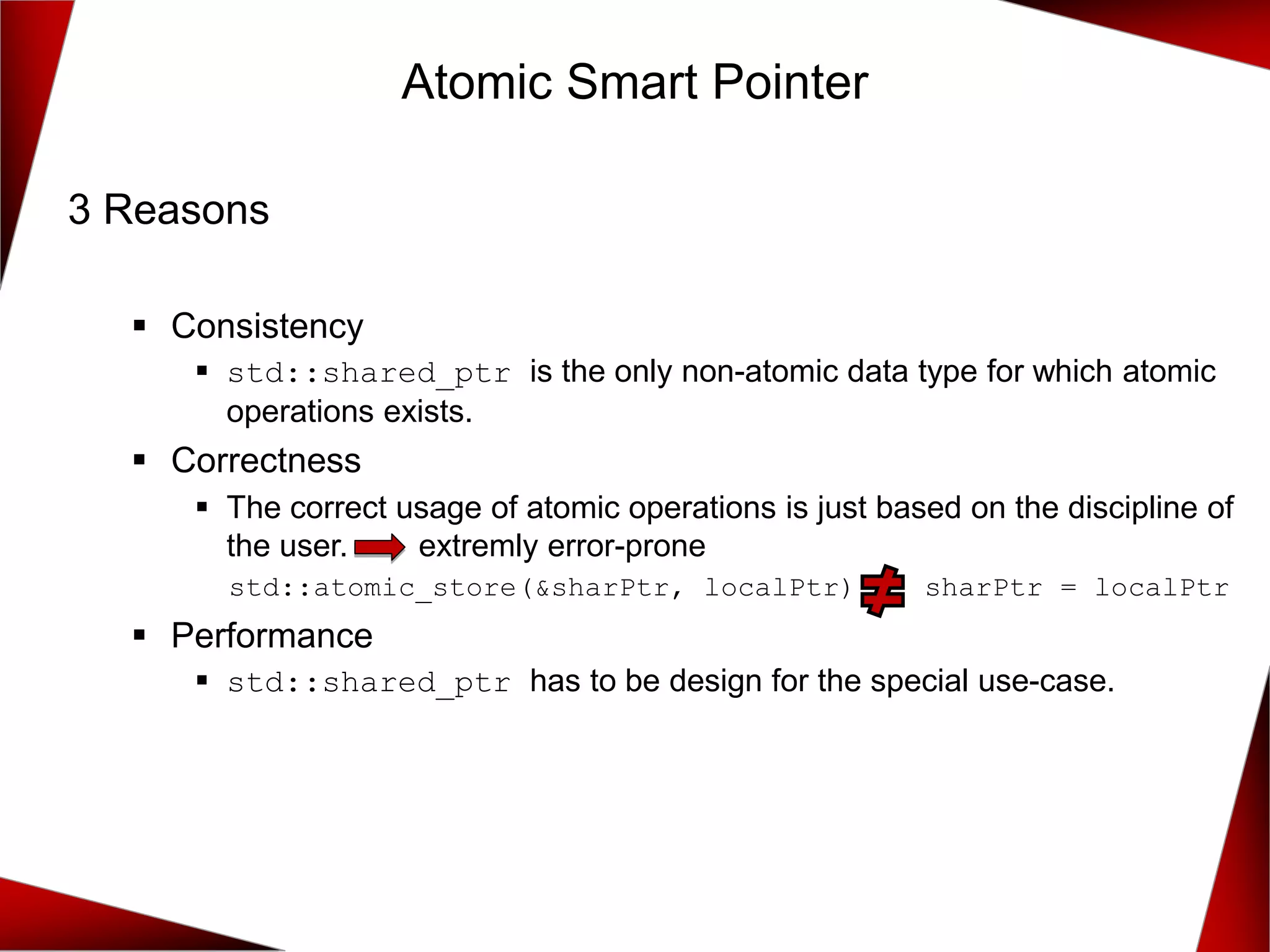 Atomic Smart Pointer
3 Reasons
▪ Consistency
▪ std::shared_ptr is the only non-atomic data type for which atomic
operations exists.
▪ Correctness
▪ The correct usage of atomic operations is just based on the discipline of
the user. extremly error-prone
std::atomic_store(&sharPtr, localPtr) sharPtr = localPtr
▪ Performance
▪ std::shared_ptr has to be design for the special use-case.
 