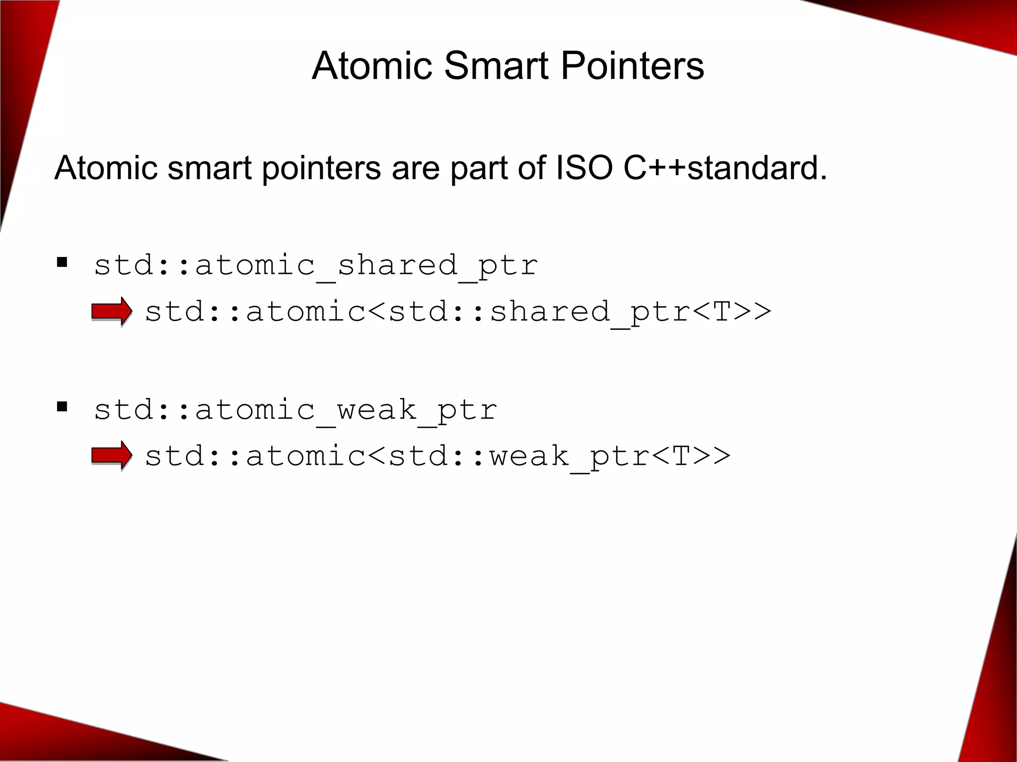Atomic Smart Pointers
Atomic smart pointers are part of ISO C++standard.
▪ std::atomic_shared_ptr
std::atomic<std::shared_ptr<T>>
▪ std::atomic_weak_ptr
std::atomic<std::weak_ptr<T>>
 