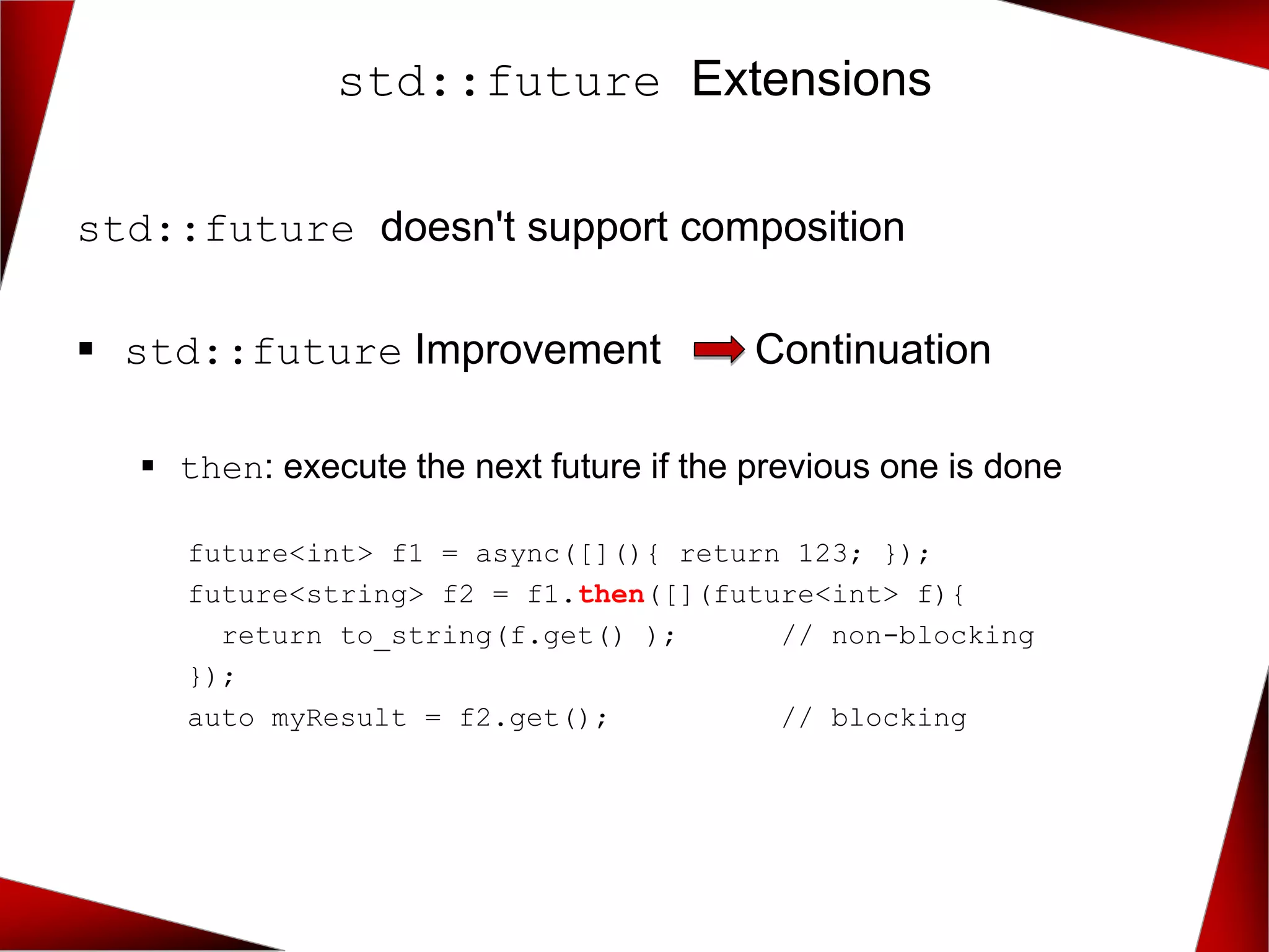 std::future doesn't support composition
▪ std::future Improvement Continuation
▪ then: execute the next future if the previous one is done
future<int> f1 = async([](){ return 123; });
future<string> f2 = f1.then([](future<int> f){
return to_string(f.get() ); // non-blocking
});
auto myResult = f2.get(); // blocking
std::future Extensions
 