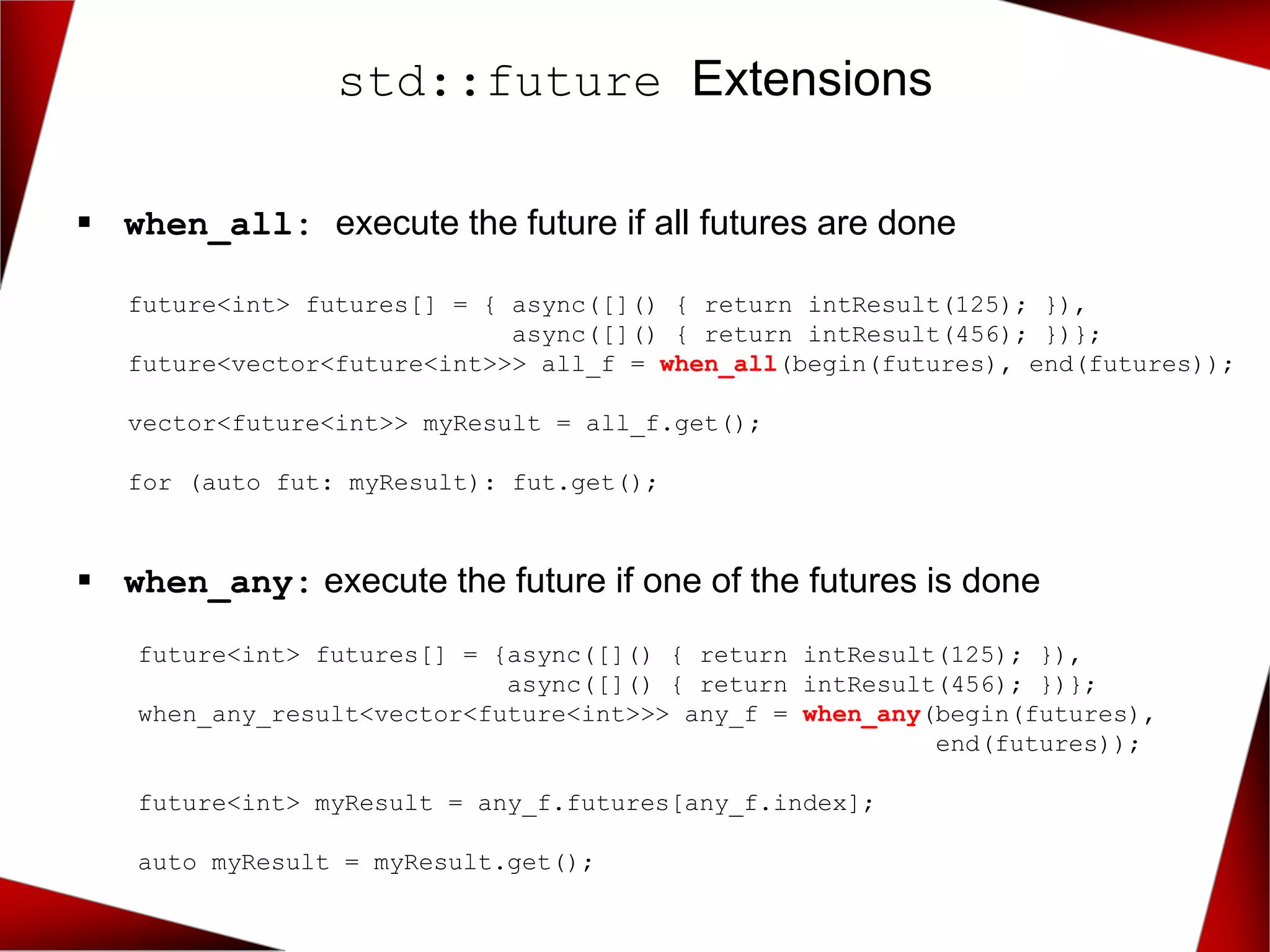 ▪ when_all: execute the future if all futures are done
▪ when_any: execute the future if one of the futures is done
std::future Extensions
future<int> futures[] = { async([]() { return intResult(125); }),
async([]() { return intResult(456); })};
future<vector<future<int>>> all_f = when_all(begin(futures), end(futures));
vector<future<int>> myResult = all_f.get();
for (auto fut: myResult): fut.get();
future<int> futures[] = {async([]() { return intResult(125); }),
async([]() { return intResult(456); })};
when_any_result<vector<future<int>>> any_f = when_any(begin(futures),
end(futures));
future<int> myResult = any_f.futures[any_f.index];
auto myResult = myResult.get();
 