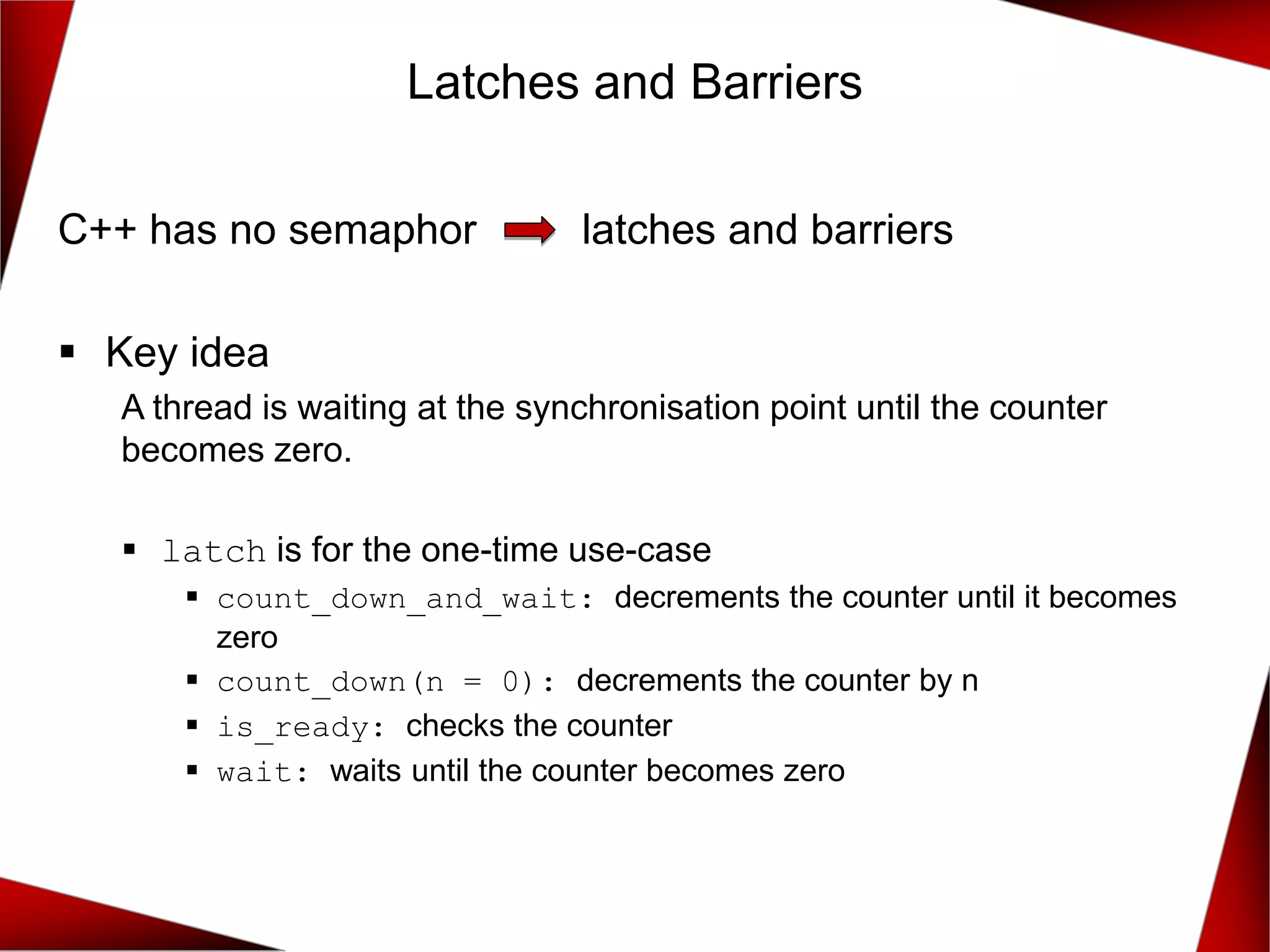 C++ has no semaphor latches and barriers
▪ Key idea
A thread is waiting at the synchronisation point until the counter
becomes zero.
▪ latch is for the one-time use-case
▪ count_down_and_wait: decrements the counter until it becomes
zero
▪ count_down(n = 0): decrements the counter by n
▪ is_ready: checks the counter
▪ wait: waits until the counter becomes zero
Latches and Barriers
 