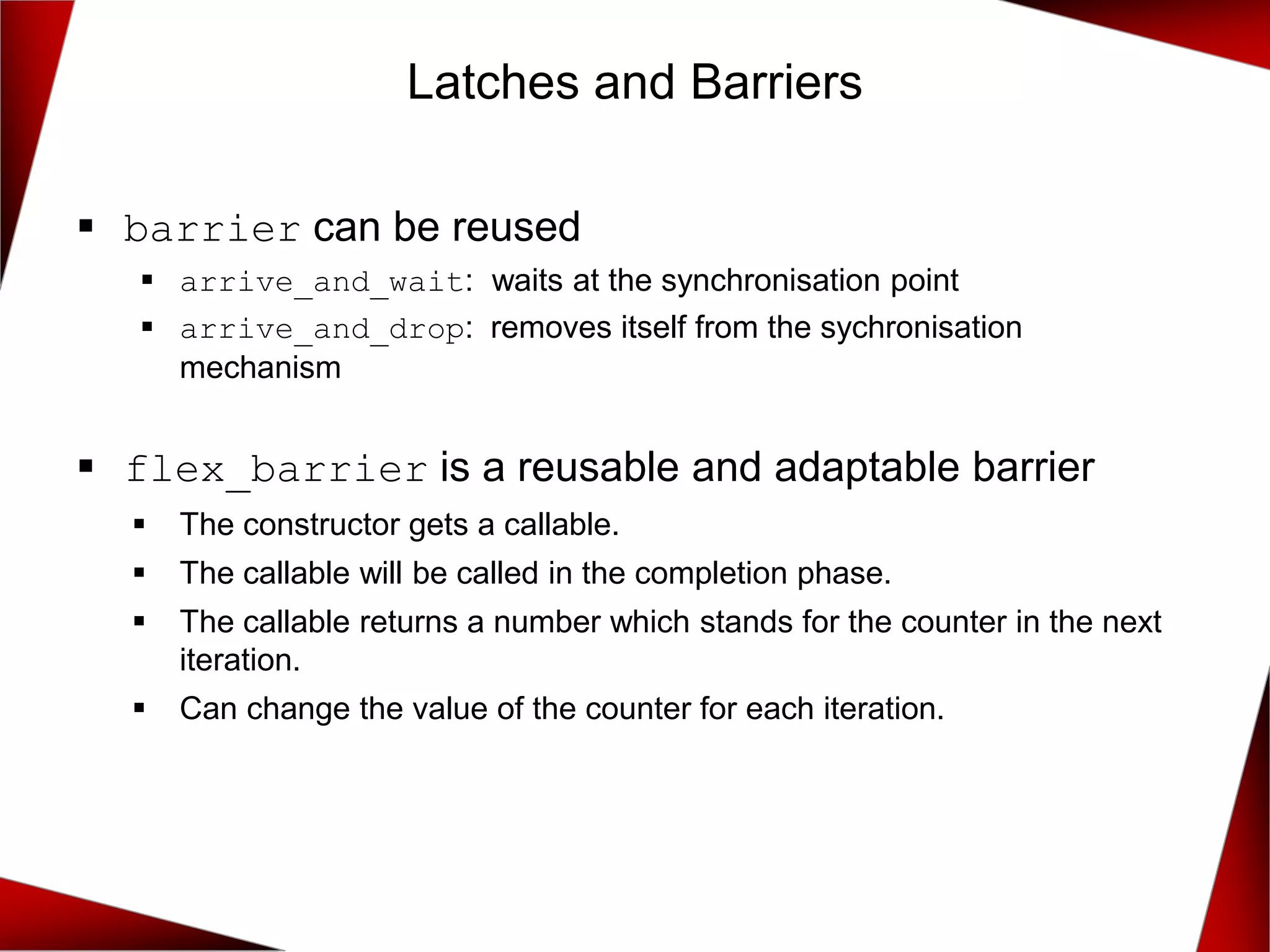 ▪ barrier can be reused
▪ arrive_and_wait: waits at the synchronisation point
▪ arrive_and_drop: removes itself from the sychronisation
mechanism
▪ flex_barrier is a reusable and adaptable barrier
▪ The constructor gets a callable.
▪ The callable will be called in the completion phase.
▪ The callable returns a number which stands for the counter in the next
iteration.
▪ Can change the value of the counter for each iteration.
Latches and Barriers
 