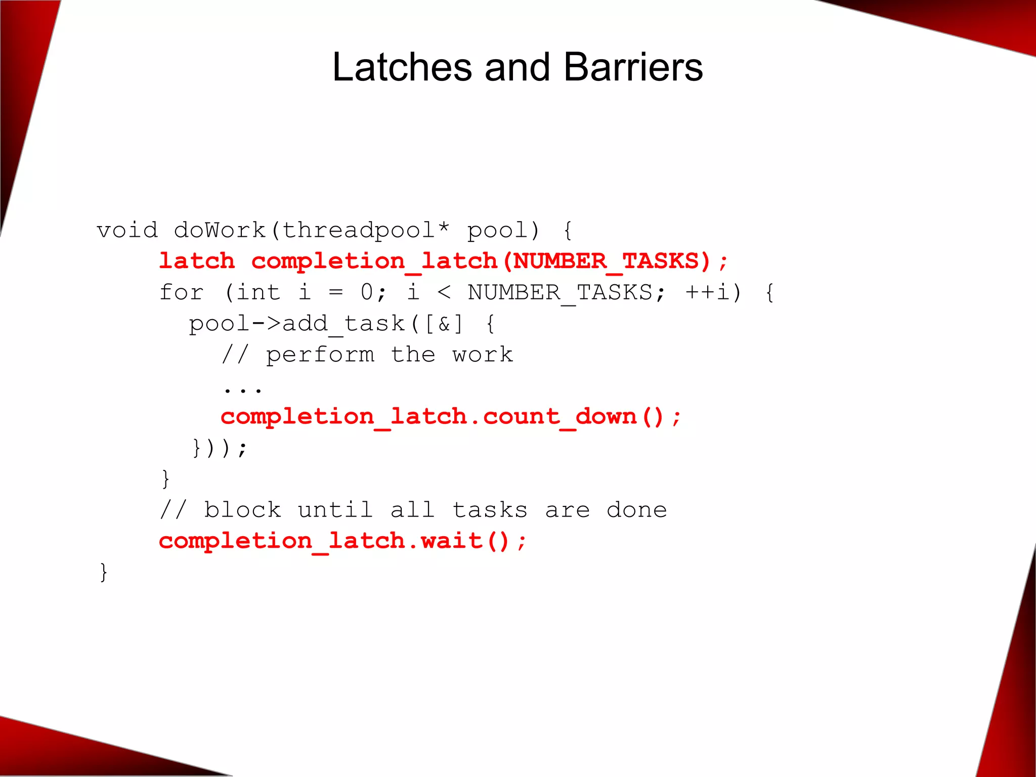 Latches and Barriers
void doWork(threadpool* pool) {
latch completion_latch(NUMBER_TASKS);
for (int i = 0; i < NUMBER_TASKS; ++i) {
pool->add_task([&] {
// perform the work
...
completion_latch.count_down();
}));
}
// block until all tasks are done
completion_latch.wait();
}
 