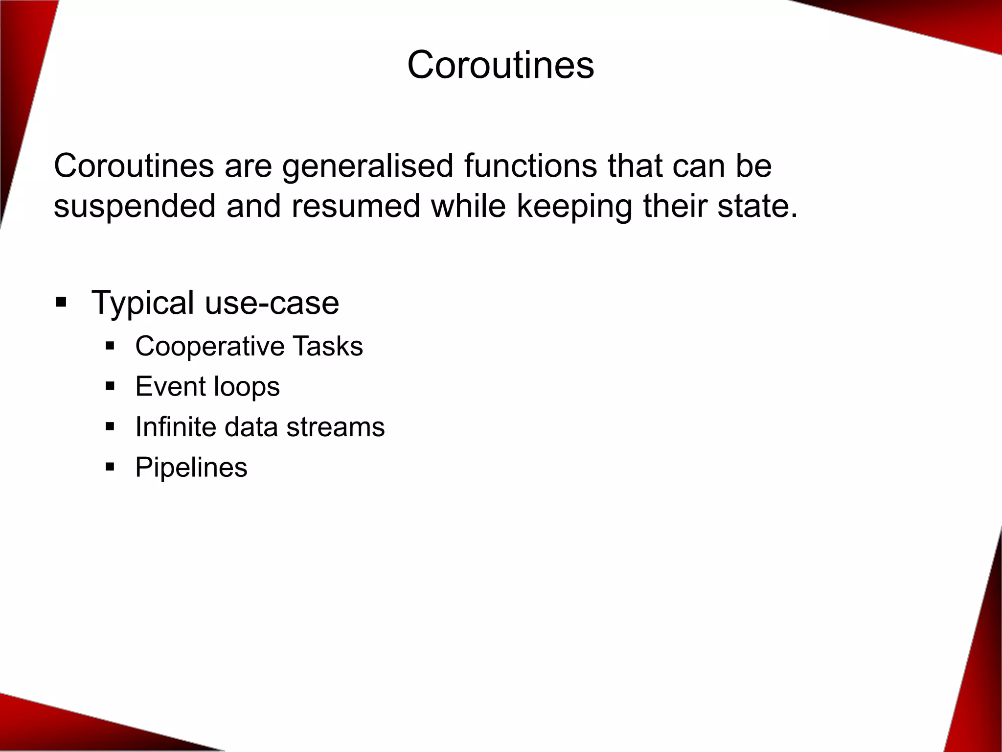 Coroutines
Coroutines are generalised functions that can be
suspended and resumed while keeping their state.
▪ Typical use-case
▪ Cooperative Tasks
▪ Event loops
▪ Infinite data streams
▪ Pipelines
 