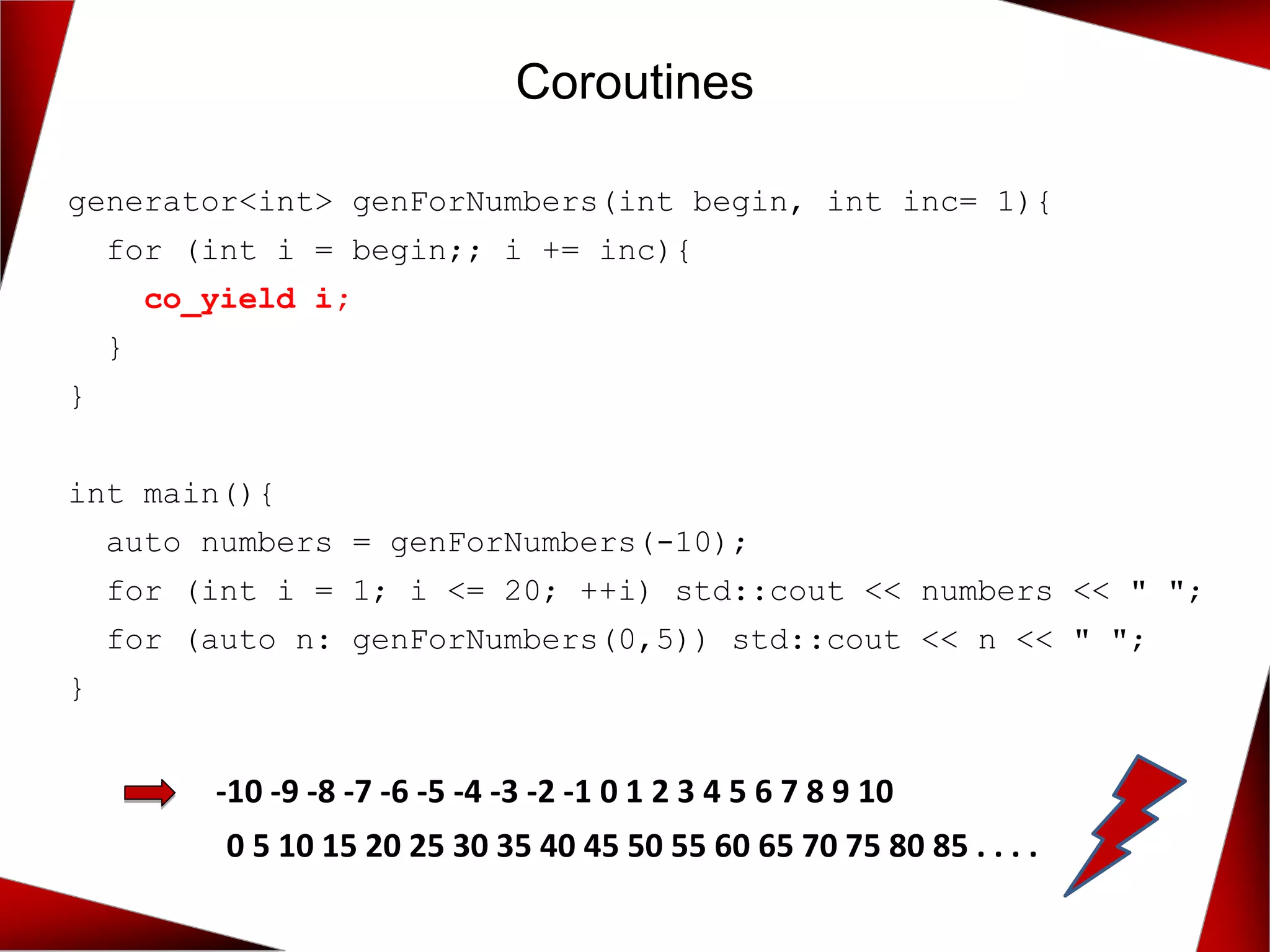 Coroutines
generator<int> genForNumbers(int begin, int inc= 1){
for (int i = begin;; i += inc){
co_yield i;
}
}
int main(){
auto numbers = genForNumbers(-10);
for (int i = 1; i <= 20; ++i) std::cout << numbers << " ";
for (auto n: genForNumbers(0,5)) std::cout << n << " ";
}
-10 -9 -8 -7 -6 -5 -4 -3 -2 -1 0 1 2 3 4 5 6 7 8 9 10
0 5 10 15 20 25 30 35 40 45 50 55 60 65 70 75 80 85 . . . .
 