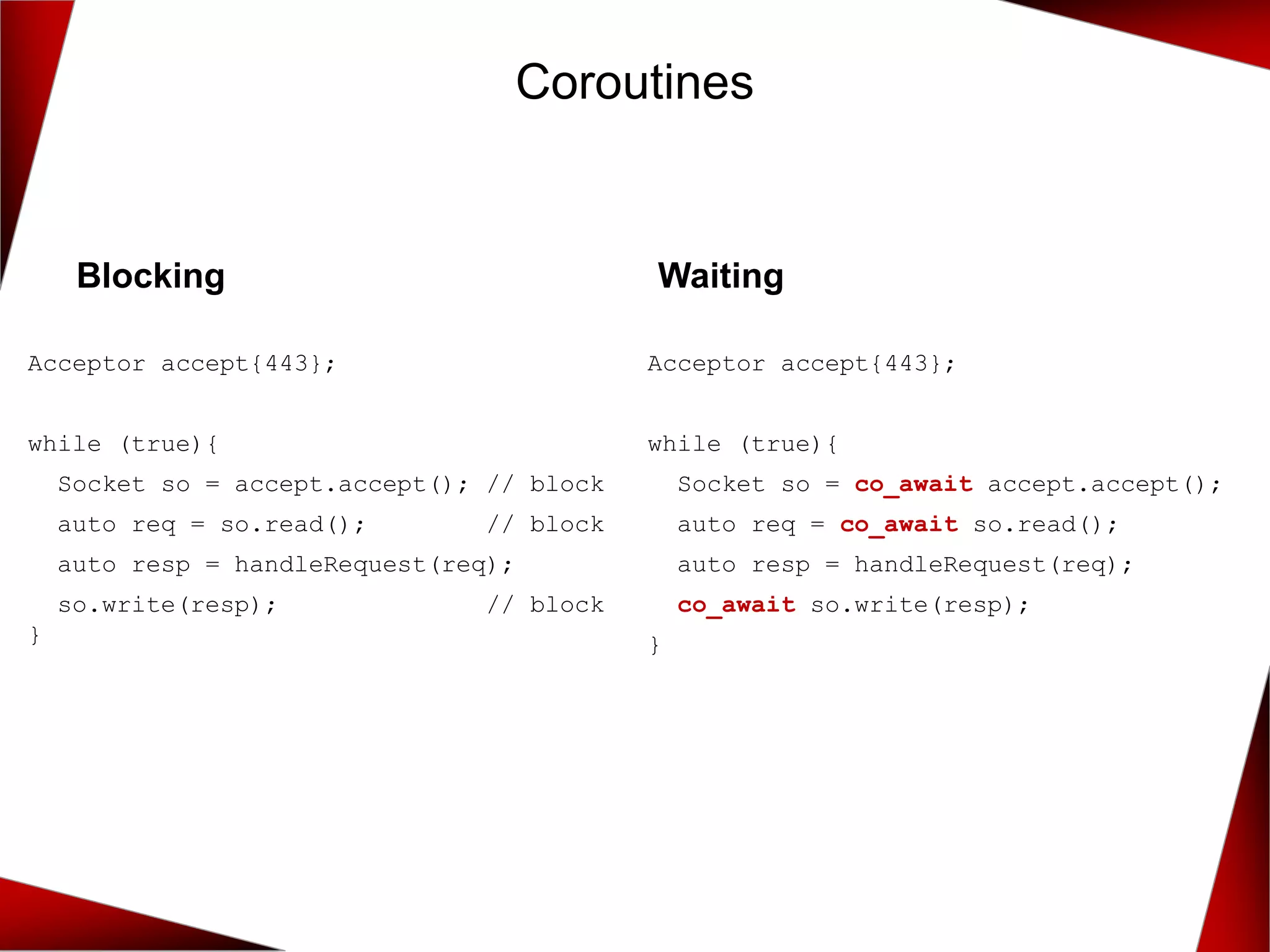 Coroutines
Blocking
Acceptor accept{443};
while (true){
Socket so = accept.accept(); // block
auto req = so.read(); // block
auto resp = handleRequest(req);
so.write(resp); // block
}
Waiting
Acceptor accept{443};
while (true){
Socket so = co_await accept.accept();
auto req = co_await so.read();
auto resp = handleRequest(req);
co_await so.write(resp);
}
 