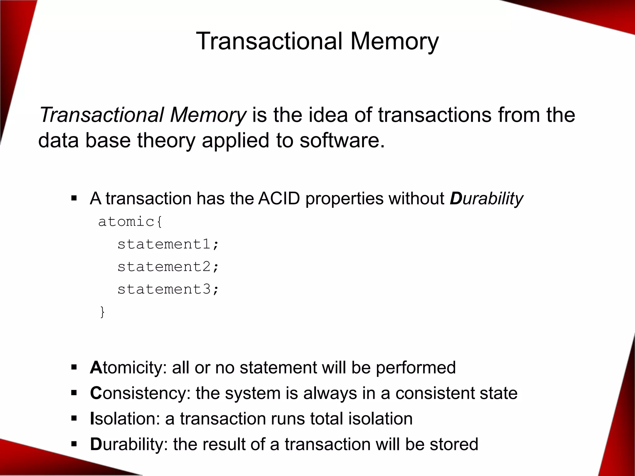 Transactional Memory is the idea of transactions from the
data base theory applied to software.
▪ A transaction has the ACID properties without Durability
atomic{
statement1;
statement2;
statement3;
}
▪ Atomicity: all or no statement will be performed
▪ Consistency: the system is always in a consistent state
▪ Isolation: a transaction runs total isolation
▪ Durability: the result of a transaction will be stored
Transactional Memory
 