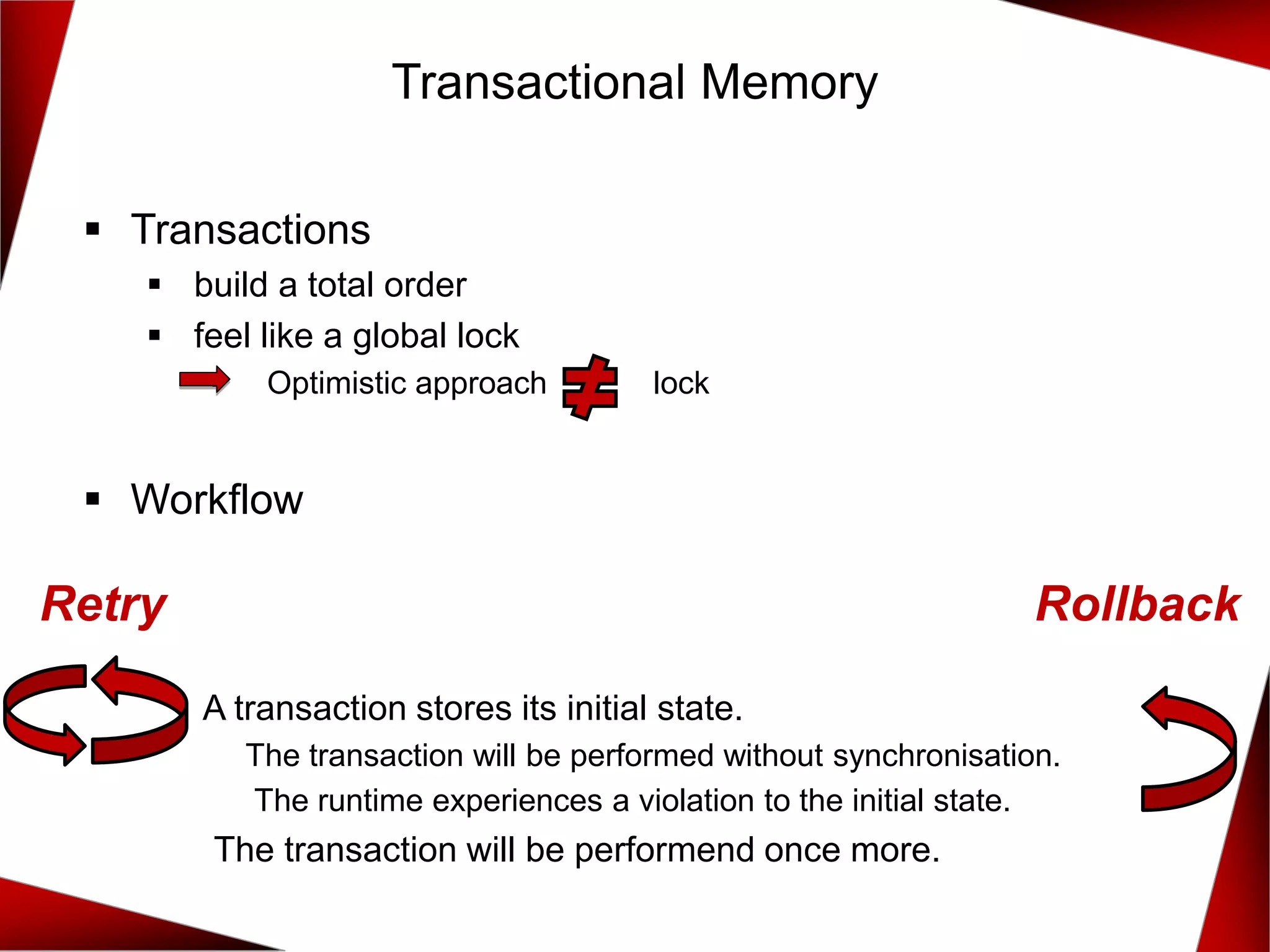 ▪ Transactions
▪ build a total order
▪ feel like a global lock
▪ Optimistic approach lock
▪ Workflow
A transaction stores its initial state.
The transaction will be performed without synchronisation.
The runtime experiences a violation to the initial state.
The transaction will be performend once more.
Transactional Memory
Retry Rollback
 